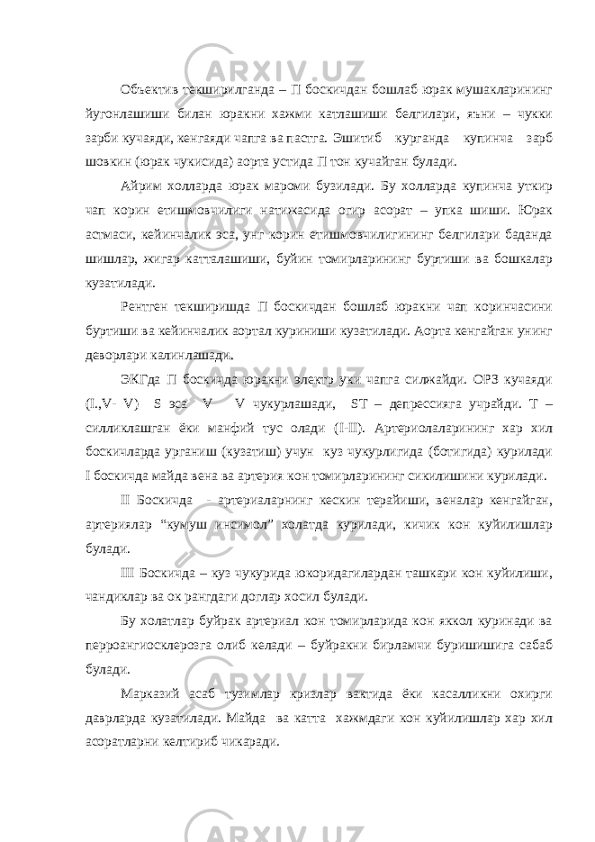 Объектив текширилганда – П боскичдан бошлаб юрак мушакларининг йугонлашиши билан юракни хажми катлашиши белгилари, яъни – чукки зарби кучаяди, кенгаяди чапга ва пастга. Эшитиб курганда купинча зарб шовкин (юрак чукисида) аорта устида П тон кучайган булади. Айрим холларда юрак мароми бузилади. Бу холларда купинча уткир чап корин етишмовчилиги натижасида огир асорат – упка шиши. Юрак астмаси, кейинчалик эса, унг корин етишмовчилигининг белгилари баданда шишлар, жигар катталашиши, буйин томирларининг буртиши ва бошкалар кузатилади. Рентген текширишда П боскичдан бошлаб юракни чап коринчасини буртиши ва кейинчалик аортал куриниши кузатилади. Аорта кенгайган унинг деворлари калинлашади. ЭКГда П боскичда юракни электр уки чапга силжайди. ОРЗ кучаяди ( I ., V - V ) S эса V V чукурлашади, ST – депрессияга учрайди. Т – силликлашган ёки манфий тус олади ( I - II ). Артериолаларининг хар хил боскичларда урганиш (кузатиш) учун куз чукурлигида (ботигида) курилади I боскичда майда вена ва артерия кон томирларининг сикилишини курилади. II Боскичда - артериаларнинг кескин терайиши, веналар кенгайган, артериялар “кумуш инсимол” холатда курилади, кичик кон куйилишлар булади. III Боскичда – куз чукурида юкоридагилардан ташкари кон куйилиши, чандиклар ва ок рангдаги доглар хосил булади. Бу холатлар буйрак артериал кон томирларида кон яккол куринади ва перроангиосклерозга олиб келади – буйракни бирламчи буришишига сабаб булади. Марказий асаб тузимлар кризлар вактида ёки касалликни охирги даврларда кузатилади. Майда ва катта хажмдаги кон куйилишлар хар хил асоратларни келтириб чикаради. 