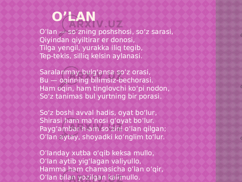 O’LAN O’lan — so‘zning poshshosi, so‘z sarasi, Qiyindan qiyiltirar er donosi, Tilga yengil, yurakka iliq tegib, Tep-tekis, silliq kelsin aylanasi. Saralanmay bulg‘ansa so‘z orasi, Bu — oqinning bilimsiz-bechorasi. Ham oqin, ham tinglovchi ko‘pi nodon, So‘z tanimas bul yurtning bir porasi. So‘z boshi avval hadis, oyat bo‘lur, Shirasi ham ma’nosi g‘oyat bo‘lur. Payg‘ambar h-am so‘zini o‘lan qilgan; O’lan aytay, shoyadki ko‘nglim to‘lur. O’landay xutba o‘qib keksa mullo, O’lan aytib yig‘lagan valiyullo, Hamma ham chamasicha o‘lan o‘qir, O’lan bilan yozilgan kalimullo. 