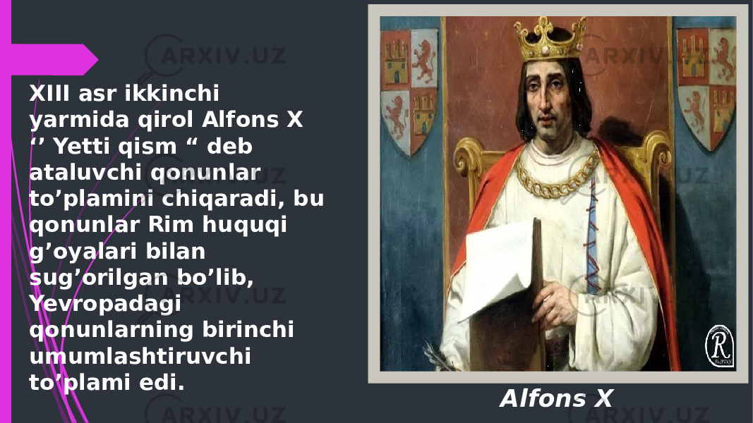 Alfons XXIII asr ikkinchi yarmida qirol Alfons X ‘’ Yetti qism “ deb ataluvchi qonunlar to’plamini chiqaradi, bu qonunlar Rim huquqi g’oyalari bilan sug’orilgan bo’lib, Yevropadagi qonunlarning birinchi umumlashtiruvchi to’plami edi. 