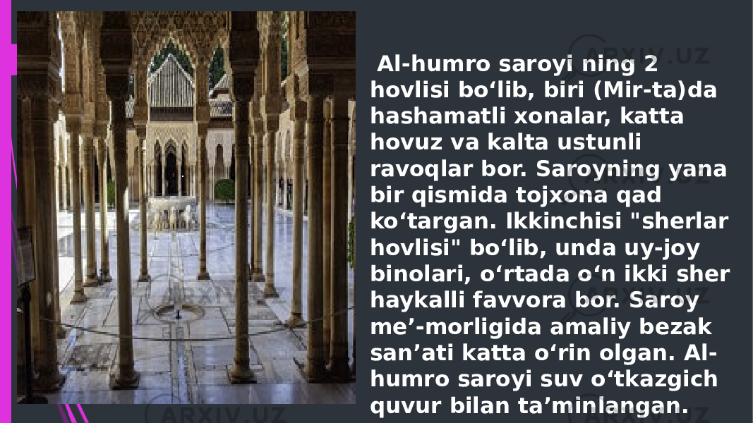   Al-humro saroyi ning 2 hovlisi boʻlib, biri (Mir-ta)da hashamatli xonalar, katta hovuz va kalta ustunli ravoqlar bor. Saroyning yana bir qismida tojxona qad koʻtargan. Ikkinchisi &#34;sherlar hovlisi&#34; boʻlib, unda uy-joy binolari, oʻrtada oʻn ikki sher haykalli favvora bor. Saroy me’-morligida amaliy bezak san’ati katta oʻrin olgan. Al- humro saroyi suv oʻtkazgich quvur bilan ta’minlangan. 