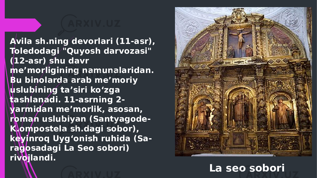 La seo soboriAvila sh.ning devorlari (11-asr), Toledodagi &#34;Quyosh darvozasi&#34; (12-asr) shu davr meʼmorligining namunalaridan. Bu binolarda arab meʼmoriy uslubining taʼsiri koʻzga tashlanadi. 11-asrning 2- yarmidan meʼmorlik, asosan, roman uslubiyan (Santyagode- K.ompostela sh.dagi sobor), keyinroq Uygʻonish ruhida (Sa- ragosadagi La Seo sobori) rivojlandi.  