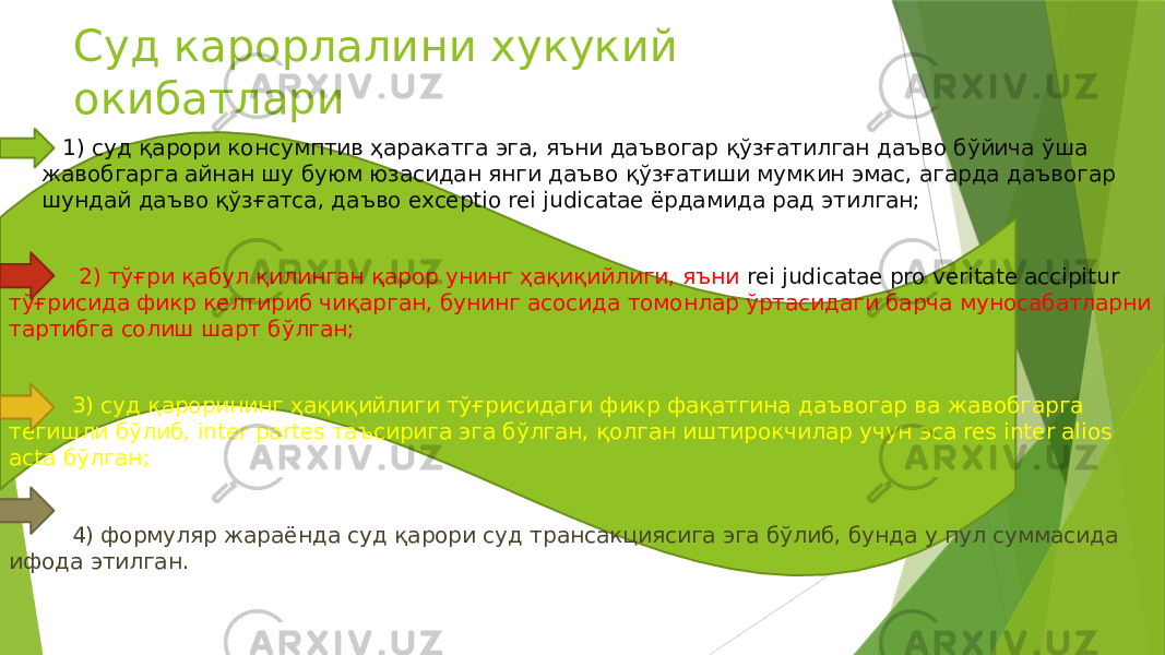 Суд карорлалини хукукий окибатлари  1) суд қарори консумптив ҳаракатга эга, яъни даъвогар қўзғатилган даъво бўйича ўша жавобгарга айнан шу буюм юзасидан янги даъво қўзғатиши мумкин эмас, агарда даъвогар шундай даъво қўзғатса, даъво exceptio rei judicatae ёрдамида рад этилган;  2) тўғри қабул қилинган қарор унинг ҳақиқийлиги, яъни rei judicatae pro veritate accipitur тўғрисида фикр келтириб чиқарган, бунинг асосида томонлар ўртасидаги барча муносабатларни тартибга солиш шарт бўлган; 3) суд қарорининг ҳақиқийлиги тўғрисидаги фикр фақатгина даъвогар ва жавобгарга тегишли бўлиб, inter partes таъсирига эга бўлган, қолган иштирокчилар учун эса res inter alios acta бўлган; 4) формуляр жараёнда суд қарори суд трансакциясига эга бўлиб, бунда у пул суммасида ифода этилган. 