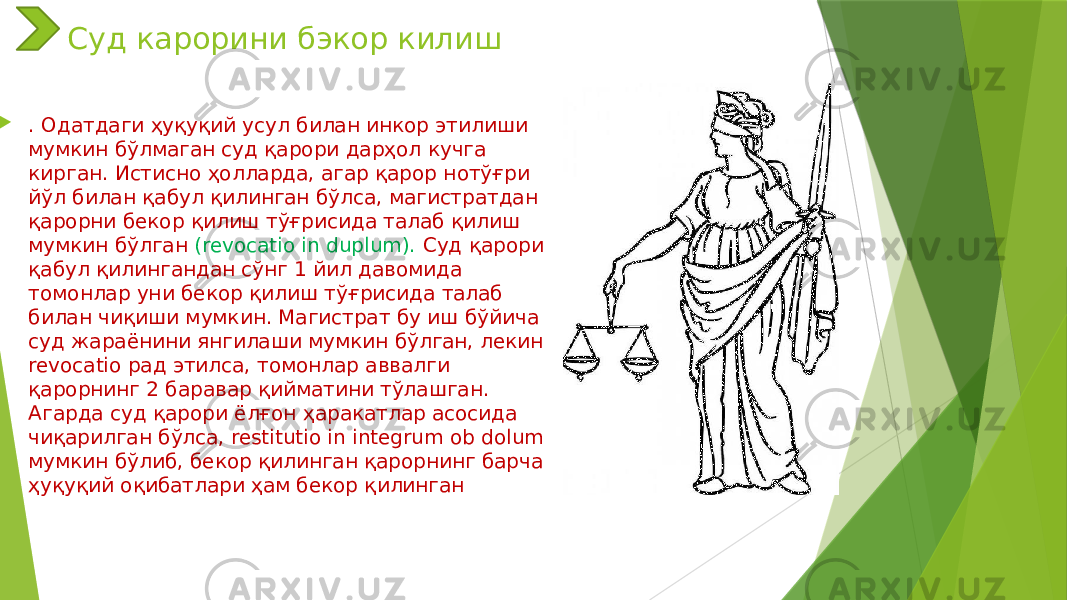 Суд карорини бэкор килиш  . Одатдаги ҳуқуқий усул билан инкор этилиши мумкин бўлмаган суд қарори дарҳол кучга кирган. Истисно ҳолларда, агар қарор нотўғри йўл билан қабул қилинган бўлса, магистратдан қарорни бекор қилиш тўғрисида талаб қилиш мумкин бўлган (revocatio in duplum). Суд қарори қабул қилингандан сўнг 1 йил давомида томонлар уни бекор қилиш тўғрисида талаб билан чиқиши мумкин. Магистрат бу иш бўйича суд жараёнини янгилаши мумкин бўлган, лекин revocatio рад этилса, томонлар аввалги қарорнинг 2 баравар қийматини тўлашган. Агарда суд қарори ёлғон ҳаракатлар асосида чиқарилган бўлса, restitutio in integrum ob dolum мумкин бўлиб, бекор қилинган қарорнинг барча ҳуқуқий оқибатлари ҳам бекор қилинган 