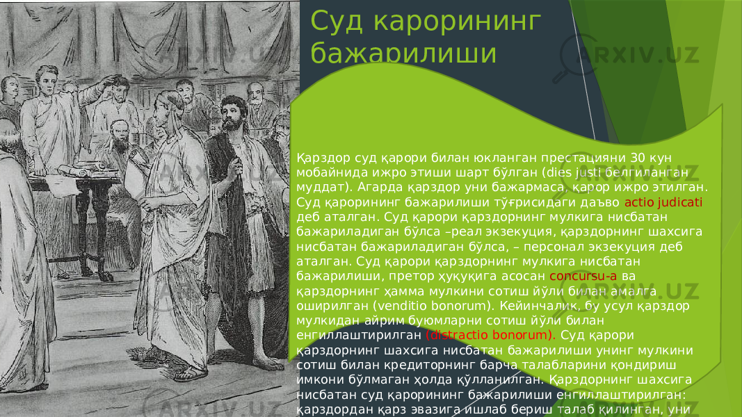 Суд карорининг бажарилиши Қарздор суд қарори билан юкланган престацияни 30 кун мобайнида ижро этиши шарт бўлган (dies justi белгиланган муддат). Агарда қарздор уни бажармаса, қарор ижро этилган. Суд қарорининг бажарилиши тўғрисидаги даъво actio judicati деб аталган. Суд қарори қарздорнинг мулкига нисбатан бажариладиган бўлса –реал экзекуция, қарздорнинг шахсига нисбатан бажариладиган бўлса, – персонал экзекуция деб аталган. Суд қарори қарздорнинг мулкига нисбатан бажарилиши, претор ҳуқуқига асосан concursu-a ва қарздорнинг ҳамма мулкини сотиш йўли билан амалга оширилган (venditio bonorum). Кейинчалик, бу усул қарздор мулкидан айрим буюмларни сотиш йўли билан енгиллаштирилган (distractio bonorum). Суд қарори қарздорнинг шахсига нисбатан бажарилиши унинг мулкини сотиш билан кредиторнинг барча талабларини қондириш имкони бўлмаган ҳолда қўлланилган. Қарздорнинг шахсига нисбатан суд қарорининг бажарилиши енгиллаштирилган: қарздордан қарз эвазига ишлаб бериш талаб қилинган, уни ўлдириш ёки қулликка сотиш ман қилинган. 