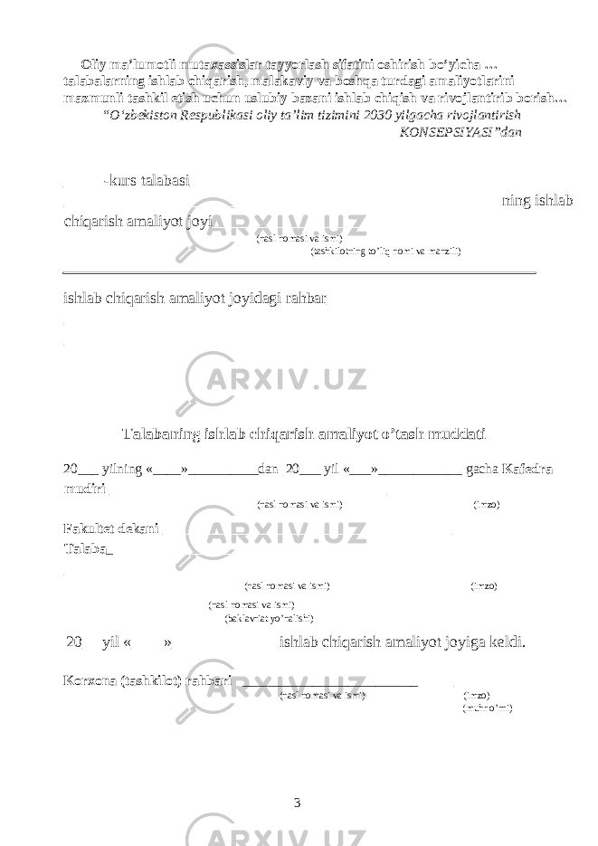 Oliy ma’lumotli mutaxassislar tayyorlash sifatini oshirish bo‘yicha … talabalarning ishlab chiqarish, malakaviy va boshqa turdagi amaliyotlarini mazmunli tashkil etish uchun uslubiy bazani ishlab chiqish va rivojlantirib borish… “O‘zbekiston Respublikasi oliy ta’lim tizimini 2030 yilgacha rivojlantirish KONSEPSIYASI”dan _____-kurs talabasi__________________________________________ ______________________________________________________ ning ishlab chiqarish amaliyot joyi__________________________________ (nasl nomasi va ismi) (tashkilotning to’liq nomi va manzili) ishlab chiqarish amaliyot joyidagi rahbar__________________________ __________________________________________________________ __________________________________________________________ Talabaning ishlab chiqarish amaliyot o’tash muddati 20___ yilning «____»__________dan 20___ yil «___»____________ gacha Kafedra mudiri _________________________________ __________ (nasl nomasi va ismi) (imzo) Fakultet dekani ___________________________________ __________ Talaba _ ____________________________________________________ __________________________________________________________ (nasl nomasi va ismi) (imzo) (nasl nomasi va ismi) (baklavriat yo’nalishi) 20__ yil «____»_____________ ishlab chiqarish amaliyot joyiga keldi. Korxona (tashkilot) rahbari _________________________ ________ (nasl nomasi va ismi) (imzo) (muhr o’rni) 3 