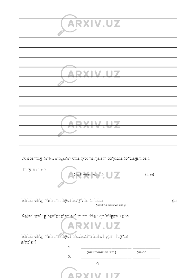  Talabaning ishlab chiqarish amaliyot natijalari bo’yicha to’plagan bali ___________ Ilmiy rahbar______________________________________ ______________ (nasl nomasi va ismi) (imzo) Ishlab chiqarish amaliyot bo’yicha talaba _____________________________ ga (nasl nomasi va ismi) Kafedraning hay’at a’zolari tomonidan qo’yilgan baho ________________________________________ Ishlab chiqarish amaliyot hisobotini baholagan hay’at a’zolari 1. ____________________________ _______________ (nasl nomasi va ismi) (imzo) 2. ____________________________ _______________ 9 