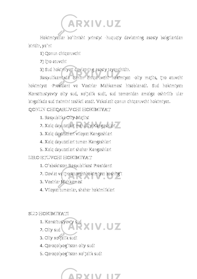 Hokimiyatlar bo`linishi prinsipi -huquqiy davlatning asosiy belgilaridan biridir, ya`ni 1) Qonun chiqaruvchi 2) Ijro etuvchi 3) Sud hokimiyati davlatning asosiy tayanchidir. Respulikamizda qonun chiqaruvchi hokimiyat -oliy majlis, ijro etuvchi hokimiyat -Prezident va Vazirlar Mahkamasi hisoblanadi. Sud hokimiyat: Konstitusiyaviy oliy sud, xo`jalik sudi, sud tomonidan amalga oshirilib ular birgalikda sud tizimini tashkil etadi. Vakolatli qonun chiqaruvchi hokimiyat. QONUN CHIQARUVCHI HOKIMIYAT 1. Respublika Oliy Majlisi 2. Xalq deputatlari mahalliy Kengashlari 3. Xalq deputatlari viloyat Kengashlari 4. Xalq deputatlari tuman Kengashlari 5. Xalq deputatlari shahar Kengashlari IJRO ETUVCHI HOKIMIYAT 1. O`zbekiston Respublikasi Prezidenti 2. Davlat va ijro etuvchi hokimiyat boshlig`i 3. Vazirlar Mahkamasi 4. Viloyat tumanlar, shahar hokimliklari SUD HOKIMIYATI 1. Konstitusiyaviy sud 2. Oliy sud 3. Oliy xo`jalik sudi 4. Qoroqolpog`iston oliy sudi 5. Qoroqolpog`iston xo`jalik sudi 