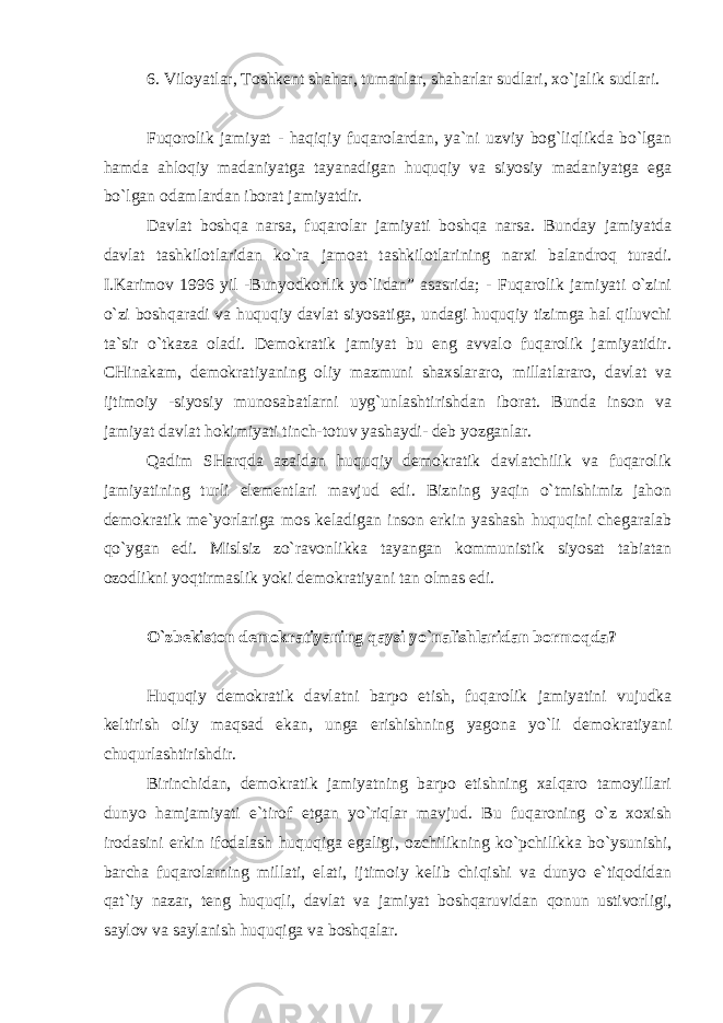 6. Viloyatlar, Toshkent shahar, tumanlar, shaharlar sudlari, xo`jalik sudlari. Fuqorolik jamiyat - haqiqiy fuqarolardan, ya`ni uzviy bog`liqlikda bo`lgan hamda ahloqiy madaniyatga tayanadigan huquqiy va siyosiy madaniyatga ega bo`lgan odamlardan iborat jamiyatdir. Davlat boshqa narsa, fuqarolar jamiyati boshqa narsa. Bunday jamiyatda davlat tashkilotlaridan ko`ra jamoat tashkilotlarining narxi balandroq turadi. I.Karimov 1996 yil -Bunyodkorlik yo`lidan” asasrida; - Fuqarolik jamiyati o`zini o`zi boshqaradi va huquqiy davlat siyosatiga, undagi huquqiy tizimga hal qiluvchi ta`sir o`tkaza oladi. Demokratik jamiyat bu eng avvalo fuqarolik jamiyatidir. CHinakam, demokratiyaning oliy mazmuni shaxslararo, millatlararo, davlat va ijtimoiy -siyosiy munosabatlarni uyg`unlashtirishdan iborat. Bunda inson va jamiyat davlat hokimiyati tinch-totuv yashaydi- deb yozganlar. Qadim SHarqda azaldan huquqiy demokratik davlatchilik va fuqarolik jamiyatining turli elementlari mavjud edi. Bizning yaqin o`tmishimiz jahon demokratik me`yorlariga mos keladigan inson erkin yashash huquqini chegaralab qo`ygan edi. Mislsiz zo`ravonlikka tayangan kommunistik siyosat tabiatan ozodlikni yoqtirmaslik yoki demokratiyani tan olmas edi. O`zbekiston demokratiyaning qaysi yo`nalishlaridan bormoqda? Huquqiy demokratik davlatni barpo etish, fuqarolik jamiyatini vujudka keltirish oliy maqsad ekan, unga erishishning yagona yo`li demokratiyani chuqurlashtirishdir. Birinchidan, demokratik jamiyatning barpo etishning xalqaro tamoyillari dunyo hamjamiyati e`tirof etgan yo`riqlar mavjud. Bu fuqaroning o`z xoxish irodasini erkin ifodalash huquqiga egaligi, ozchilikning ko`pchilikka bo`ysunishi, barcha fuqarolarning millati, elati, ijtimoiy kelib chiqishi va dunyo e`tiqodidan qat`iy nazar, teng huquqli, davlat va jamiyat boshqaruvidan qonun ustivorligi, saylov va saylanish huquqiga va boshqalar. 