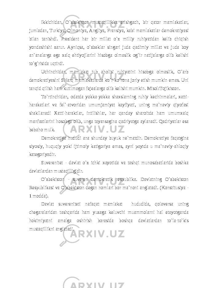 Ikkichidan, O`zbekiston mustaqillikka erishgach, bir qator mamlakatlar, jumladan, Turkiya, Olmoniya, Angliya, Fransiya, kabi mamlakatlar demokratiyasi bilan tanishdi. Prezident har bir millat o`z milliy ruhiyatidan kelib chiqish yondashishi zarur. Ayniqsa, o`zbeklar singari juda qadimiy millat va juda boy an`analarga ega xalq ehtiyojlarini hisobga olmaslik og`ir natijalarga olib kelishi to`g`risida uqtirdi. Uchinchidan, mamlakat tub aholisi ruhiyatini hisobga olmaslik, G`arb demokratiyasini SHarq mamlakatlarda ko`r-ko`rona joriy etish mumkin emas. Uni tanqid qilish ham kutilmagan fejealarga olib kelishi mumkin. Misol:Tojikiston. To`rtinchidan, odatda yakka-yakka shaxslarning ruhiy kechinmalari, xatti- harakatlari va fel`-atvoridan umumjamiyat kayfiyati, uning ma`naviy qiyofasi shakllanadi Xatti-haraktlar, intilishlar, har qanday sharoitda ham umumxalq manfaatlarini hosobga olib, unga tayansagina qadriyatga aylanadi. Qadriyatlar esa bebaho mulk. Demokratiya hududi ana shunday buyuk ne`matdir. Demokratiya faqatgina siyosiy, huquqiy yoki ijtimoiy katigoriya emas, ayni paytda u ma`naviy-ahloqiy kategoriyadir. Suverenitet - davlat o`z ichki xayotida va tashqi munosabatlarida boshka davlatlardan mustaqilligidir. O`zbekiston - suveren demokratik respublika. Davlatning O`zbekiston Respublikasi va O`zbekiston degan nomlari bor ma`noni anglatadi. (Konstitusiya - 1 modda). Davlat suvereniteti nafaqat mamlakat hududida, qolaversa uning chegaralaridan tashqarida ham yuzaga keluvchi muammolarni hal etayotganda hokimiyatni amalga oshirish borasida boshqa davlatlardan to`la-to`kis mustaqillikni anglatadi. 