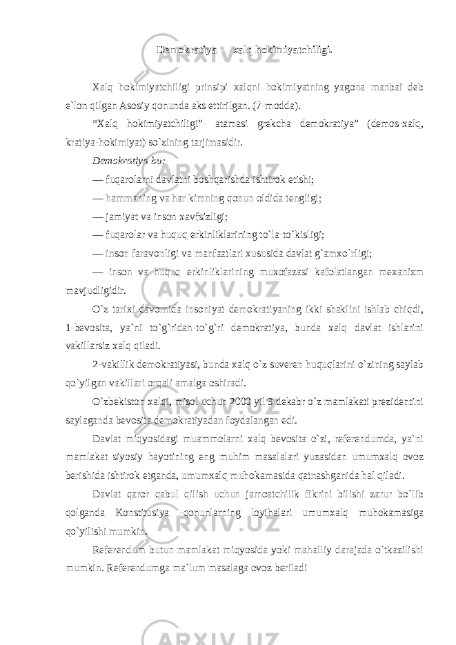 Demokratiya — xalq hokimiyatchiligi. Xalq hokimiyatchiligi prinsipi xalqni hokimiyatning yagona manbai deb e`lon qilgan Asosiy qonunda aks ettirilgan. (7-modda). “Xalq hokimiyatchiligi”- atamasi grekcha demokratiya” (demos-xalq, kratiya-hokimiyat) so`zining tarjimasidir. Demokratiya bu: — fuqarolarni davlatni boshqarishda ishtirok etishi; — hammaning va har kimning qonun oldida tengligi; — jamiyat va inson xavfsizligi; — fuqarolar va huquq erkinliklarining to`la-to`kisligi; — inson faravonligi va manfaatlari xususida davlat g`amxo`rligi; — inson va huquq erkinliklarining muxofazasi kafolatlangan mexanizm mavjudligidir. O`z tarixi davomida insoniyat demokratiyaning ikki shaklini ishlab chiqdi, 1-bevosita, ya`ni to`g`ridan-to`g`ri demokratiya, bunda xalq davlat ishlarini vakillarsiz xalq qiladi. 2-vakillik demokratiyasi, bunda xalq o`z suveren huquqlarini o`zining saylab qo`yilgan vakillari orqali amalga oshiradi. O`zbekiston xalqi, misol uchun 2000 yil 9 dekabr o`z mamlakati prezidentini saylaganda bevosita demokratiyadan foydalangan edi. Davlat miqyosidagi muammolarni xalq bevosita o`zi, referendumda, ya`ni mamlakat siyosiy hayotining eng muhim masalalari yuzasidan umumxalq ovoz berishida ishtirok etganda, umumxalq muhokamasida qatnashganida hal qiladi. Davlat qaror qabul qilish uchun jamoatchilik fikrini bilishi zarur bo`lib qolganda Konstitusiya -qonunlarning loyihalari umumxalq muhokamasiga qo`yilishi mumkin. Referendum butun mamlakat miqyosida yoki mahalliy darajada o`tkazilishi mumkin. Referendumga ma`lum masalaga ovoz beriladi 