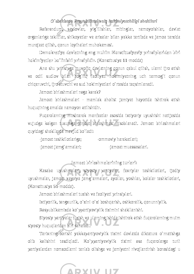 O`zbekiston Respublikasi xalq hokimiyatchiligi shakllari Referendum, saylovlar, yig`ilishlar, mitinglar, namoyoishlar, davlat organlariga takliflar, shikoyatlar va arizalar bilan yakka tartibda va jamoa tarzida murojaat qilish, qonun loyihalari muhokamasi. Demokratiya davlatning eng muhim Konstitusiyaviy prinsiplaridan biri hokimiyatlar bo`linishi prinsipidir. (Konstitusiya 11-modda) Ana shu prinsipga muvofiq davlatning qonun qabul qilish, ularni ijro etish va odil sudlov bilan bog`liq faoliyati hokimiyatning uch tarmog`i qonun chiqaruvchi, ijro etuvchi va sud hokimiyatlari o`rtasida taqsimlanadi. Jamoat birlashmalari nega kerak? Jamoat birlashmalari - mamlak aholisi jamiyat hayotida ishtirok etish huquqining amalda namoyon etilishidir. Fuqarolarning mushtarak manfaatlar asosida ixtiyoriy uyushishi natijasida vujudga kelgan tuzumga jamoat birlashmasi hisoblanadi. Jamoat birlashmalari quyidagi shakllarda mavjud bo`ladi: -jamoat tashkilotlariga; -ommaviy harakatlari; -jamoat jamg`armalari; -jamoat muassasalari. Jamoat birlashmalarining turlari: Kasaba uyushmalari, siyosiy partiyalar, faxriylar tashkilotlari, ijodiy uyushmalar, jamoat xayriya jamg`armalari, ayollar, yoshlar, bolalar tashkilotlari, (Konstitusiya 56-modda). Jamoat birlashmalari tuzish va faoliyati prinsiplari. Ixtiyorlik, tengxurlik, o`zini-o`zi boshqarish, oshkoralik, qonunniylik. Respublikamizda ko`ppartiyaviylik tizimini shakllanishi. Siyosiy partiyalar tuzish va ularning ishida ishtirok etish fuqarolarning muim siyosiy huquqlaridan biri sanaladi. Tarixning borishi yakkapartiyaviylik tizimi davlatda diktatura o`rnatishga olib kelishini tasdiqladi. Ko`ppartiyaviylik tizimi esa fuqarolarga turli partiyalardan nomzodlarni tanlab olishga va jamiyatni rivojlantirish borasidagi u 