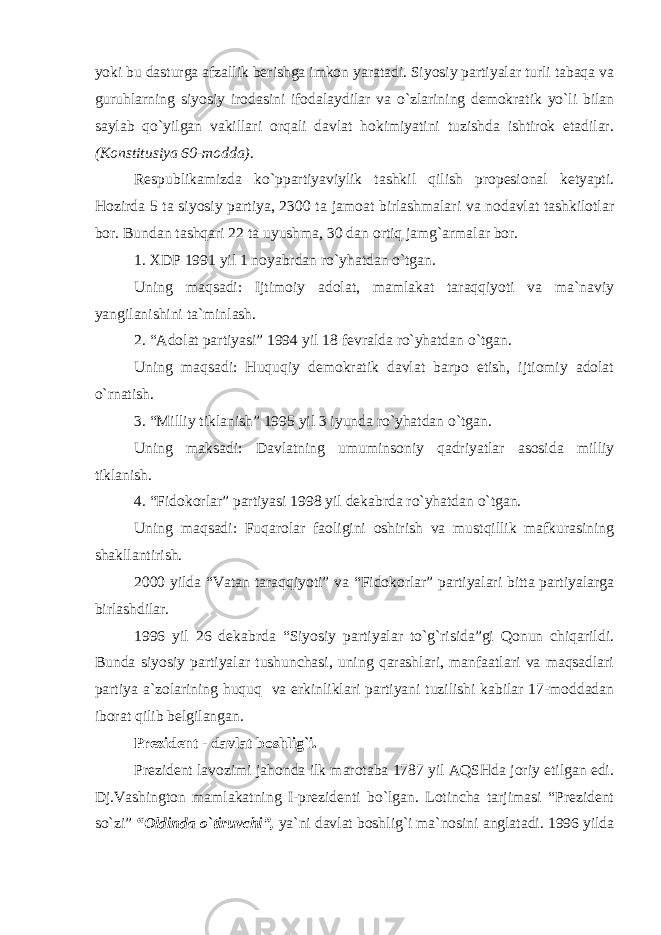 yoki bu dasturga afzallik berishga imkon yaratadi. Siyosiy partiyalar turli tabaqa va guruhlarning siyosiy irodasini ifodalaydilar va o`zlarining demokratik yo`li bilan saylab qo`yilgan vakillari orqali davlat hokimiyatini tuzishda ishtirok etadilar. (Konstitusiya 60-modda) . Respublikamizda ko`ppartiyaviylik tashkil qilish propesional ketyapti. Hozirda 5 ta siyosiy partiya, 2300 ta jamoat birlashmalari va nodavlat tashkilotlar bor. Bundan tashqari 22 ta uyushma, 30 dan ortiq jamg`armalar bor. 1. XDP 1991 yil 1 noyabrdan ro`yhatdan o`tgan. Uning maqsadi: Ijtimoiy adolat, mamlakat taraqqiyoti va ma`naviy yangilanishini ta`minlash. 2. “Adolat partiyasi” 1994 yil 18 fevralda ro`yhatdan o`tgan. Uning maqsadi: Huquqiy demokratik davlat barpo etish, ijtiomiy adolat o`rnatish. 3. “Milliy tiklanish” 1995 yil 3 iyunda ro`yhatdan o`tgan. Uning maksadi: Davlatning umuminsoniy qadriyatlar asosida milliy tiklanish. 4. “Fidokorlar” partiyasi 1998 yil dekabrda ro`yhatdan o`tgan. Uning maqsadi: Fuqarolar faoligini oshirish va mustqillik mafkurasining shakllantirish. 2000 yilda “Vatan taraqqiyoti” va “Fidokorlar” partiyalari bitta partiyalarga birlashdilar. 1996 yil 26 dekabrda “Siyosiy partiyalar to`g`risida”gi Qonun chiqarildi. Bunda siyosiy partiyalar tushunchasi, uning qarashlari, manfaatlari va maqsadlari partiya a`zolarining huquq va erkinliklari partiyani tuzilishi kabilar 17-moddadan iborat qilib belgilangan. Prezident - davlat boshlig`i. Prezident lavozimi jahonda ilk marotaba 1787 yil AQSHda joriy etilgan edi. Dj.Vashington mamlakatning I-prezidenti bo`lgan. Lotincha tarjimasi “Prezident so`zi” “Oldinda o`tiruvchi”, ya`ni davlat boshlig`i ma`nosini anglatadi. 1996 yilda 