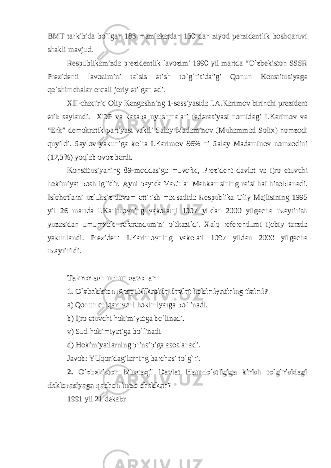 BMT tarkibida bo`lgan 183 mamlakatdan 130 dan ziyod perzidentlik boshqaruvi shakli mavjud. Respublikamizda prezidentlik lavozimi 1990 yil martda “O`zbekiston SSSR Prezidenti lavozimini ta`sis etish to`g`risida”gi Qonun Konstitusiyaga qo`shimchalar orqali joriy etilgan edi. XII-chaqiriq Oliy Kengashning 1-sessiyasida I.A.Karimov birinchi prezident etib saylandi. XDP va kasaba uyushmalari federasiyasi nomidagi I.Karimov va “Erk” demokratik partiyasi vakili Salay Madaminov (Muhammad Solix) nomzodi quyildi. Saylov yakuniga ko`ra I.Karimov 86% ni Salay Madaminov nomzodini (12,3%) yoqlab ovoz berdi. Konstitusiyaning 89-moddasiga muvofiq, Prezident davlat va ijro etuvchi hokimiyat boshlig`idir. Ayni paytda Vazirlar Mahkamsining raisi hai hisoblanadi. Islohotlarni uzluksiz davom ettirish maqsadida Respublika Oliy Majlisining 1995 yil 26 martda I.Karimovning vakolatni 1997 yildan 2000 yilgacha uzaytirish yuzasidan umumxalq referendumini o`tkazildi. Xalq referendumi ijobiy tarzda yakunlandi. Prezident I.Karimovning vakolati 1997 yildan 2000 yilgacha uzaytirildi. Takrorlash uchun savollar. 1. O`zbekiston Respublikasida davlat hokimiyatining tizimi? a) Qonun chiqaruvchi hokimiyatga bo`linadi. b) Ijro etuvchi hokimiyatga bo`linadi. v) Sud hokimiyatiga bo`linadi d) Hokimiyatlarning prinsipiga asoslanadi. Javob: YUqoridagilarning barchasi to`g`ri. 2. O`zbekiston Mustaqil Davlat Hamdo`stligiga kirish to`g`risidagi deklorasiyaga qachon imzo chekkan? 1991 yil 21 dekabr 