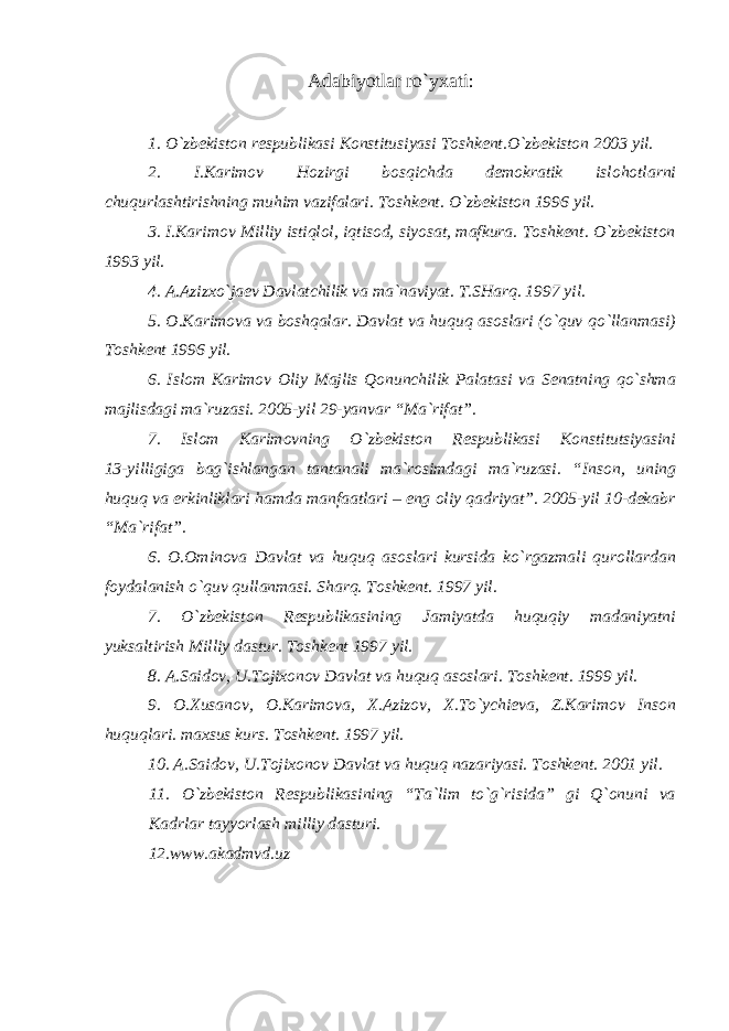 Adabiyotlar ro`yxati: 1. O`zbekiston respublikasi Konstitusiyasi Toshkent.O`zbekiston 2003 yil. 2. I.Karimov Hozirgi bosqichda demokratik islohotlarni chuqurlashtirishning muhim vazifalari. Toshkent. O`zbekiston 1996 yil. 3. I.Karimov Milliy istiqlol, iqtisod, siyosat, mafkura. Toshkent. O`zbekiston 1993 yil. 4. A.Azizxo`jaev Davlatchilik va ma`naviyat. T.SHarq. 1997 yil. 5. O.Karimova va boshqalar. Davlat va huquq asoslari (o`quv qo`llanmasi) Toshkent 1996 yil. 6. Islom Karimov Oliy Majlis Qonunchilik Palatasi va Senatning qo`shma majlisdagi ma`ruzasi. 2005-yil 29-yanvar “Ma`rifat”. 7. Islom Karimovning O`zbekiston Respublikasi Konstitutsiyasini 13-yilligiga bag`ishlangan tantanali ma`rosimdagi ma`ruzasi. “Inson, uning huquq va erkinliklari hamda manfaatlari – eng oliy qadriyat”. 2005-yil 10-dekabr “Ma`rifat”. 6. O.Ominova Davlat va huquq asoslari kursida ko`rgazmali qurollardan foydalanish o`quv qullanmasi. Sharq. Toshkent. 1997 yil. 7. O`zbekiston Respublikasining Jamiyatda huquqiy madaniyatni yuksaltirish Milliy dastur. Toshkent 1997 yil. 8. A.Saidov, U.Tojixonov Davlat va huquq asoslari. Toshkent. 1999 yil. 9. O.Xusanov, O.Karimova, X.Azizov, X.To`ychieva, Z.Karimov Inson huquqlari. maxsus kurs. Toshkent. 1997 yil. 10. A.Saidov, U.Tojixonov Davlat va huquq nazariyasi. Toshkent. 2001 yil. 11. O`zbekiston Respublikasining “Ta`lim to`g`risida” gi Q`onuni va Kadrlar tayyorlash milliy dasturi. 12.www.akadmvd.uz 