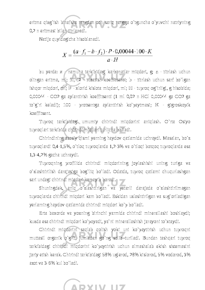 eritma qizg`ish binafsha rangdan och sariq rangga o`tguncha o`yuvchi natriyning 0,2 n eritmasi bilan titrlanadi. Natija quyidagicha hisoblanadi. bu yerda: x - namuna tarkibidagi karbonatlar miqdori, g; a - titrlash uchun olingan eritma, ml; f1, f2 - tuzatish koeffitsenti; b - titrlash uchun sarf bo`lgan ishqor miqdori, ml; P - xlorid kislota miqdori, ml; H - tuproq og`irligi, g hisobida; 0,00044 - CO2 ga aylantirish koeffitsenti (1 ml 0,02 n HCl 0,00044 ga CO2 ga to`g`ri keladi); 100 - protsentga aylantirish ko`paytmasi; K - gigroskopik koeffitsent. Tuproq tarkibidagi umumiy chirindi miqdorini aniqlash. O`rta Osiyo tuproqlari tarkibida chirindi miqdori turlicha bo`ladi. Chirindining asosiy qismi yerning haydov qatlamida uchraydi. Masalan, bo`z tuproqlardi 0,4-1,5%, o`tloq tuproqlarda 1,2-3% va o`tloqi botqoq tuproqlarda esa 1,3-4,2% gacha uchraydi. Tuproqning profilida chirindi miqdorining joylashishi uning turiga va o`zlashtirilish darajasiga bog`liq bo`ladi. Odatda, tuproq qatlami chuqurlashgan sari undagi chirindi miqdori kamayib boradi. Shuningdek, aniq o`zlashtirlgan va yetarli darajada o`zlashtirilmagan tuproqlarda chirindi miqdori kam bo`ladi. Eskidan uzlashtirilgan va sug`oriladigan yerlarning haydov qatlamida chirindi miqdori ko`p bo`ladi. Erta baxorda va yozning birinchi yarmida chirindi minerallashi boshlaydi; kuzda esa chirindi miqdori ko`payadi, ya`ni minerallashish jarayoni to`xtaydi. Chirindi miqdorini saqlab qolish yoki uni ko`paytirish uchun tuproqni muttasil organik o`g`it, jumladan go`ng solib turiladi. Bundan tashqari tuproq tarkibidagi chirindi miqdorini ko`paytirish uchun almashalab ekish sistemasini joriy etish kerak. Chirindi tarkibidagi 58% uglerod, 28% kislorod, 5% vodorod, 3% azot va 3-6% kul bo`ladi. 