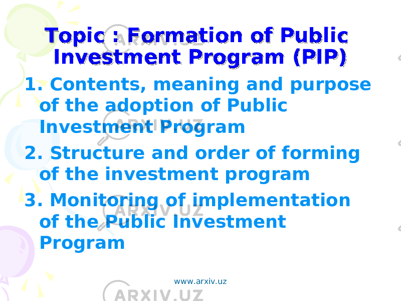 Topic : Formation of Public Topic : Formation of Public Investment Program (PIP)Investment Program (PIP) 1. Contents, meaning and purpose of the adoption of Public Investment Program 2. Structure and order of forming of the investment program 3. Monitoring of implementation of the Public Investment Program www.arxiv.uz 