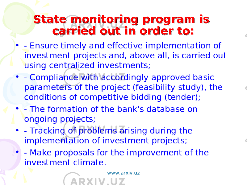 State monitoring program is State monitoring program is carried out in order to:carried out in order to: • - Ensure timely and effective implementation of investment projects and, above all, is carried out using centralized investments; • - Compliance with accordingly approved basic parameters of the project (feasibility study), the conditions of competitive bidding (tender); • - The formation of the bank&#39;s database on ongoing projects; • - Tracking of problems arising during the implementation of investment projects; • - Make proposals for the improvement of the investment climate. www.arxiv.uz 
