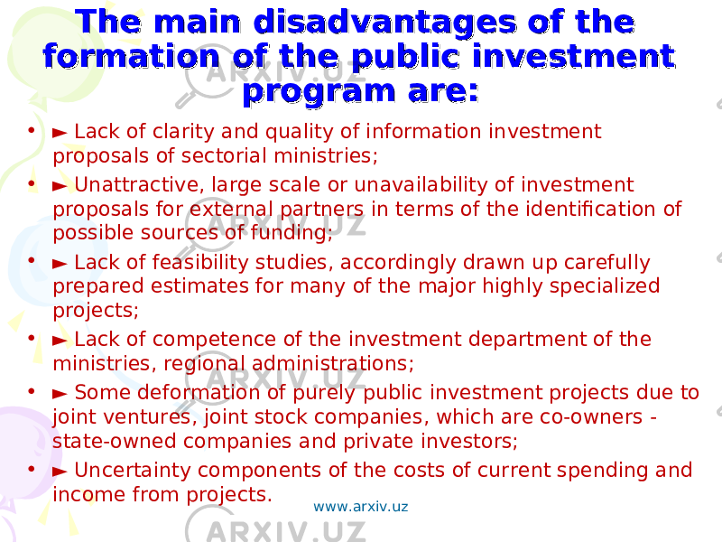 The main disadvantages of the The main disadvantages of the formation of the public investment formation of the public investment program are:program are: • ► Lack of clarity and quality of information investment proposals of sectorial ministries; • ► Unattractive, large scale or unavailability of investment proposals for external partners in terms of the identification of possible sources of funding; • ► Lack of feasibility studies, accordingly drawn up carefully prepared estimates for many of the major highly specialized projects; • ► Lack of competence of the investment department of the ministries, regional administrations; • ► Some deformation of purely public investment projects due to joint ventures, joint stock companies, which are co-owners - state-owned companies and private investors; • ► Uncertainty components of the costs of current spending and income from projects. www.arxiv.uz 