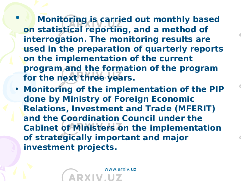 •     Monitoring is carried out monthly based on statistical reporting, and a method of interrogation. The monitoring results are used in the preparation of quarterly reports on the implementation of the current program and the formation of the program for the next three years. • Monitoring of the implementation of the PIP done by Ministry of Foreign Economic Relations, Investment and Trade (MFERIT) and the Coordination Council under the Cabinet of Ministers on the implementation of strategically important and major investment projects. www.arxiv.uz 