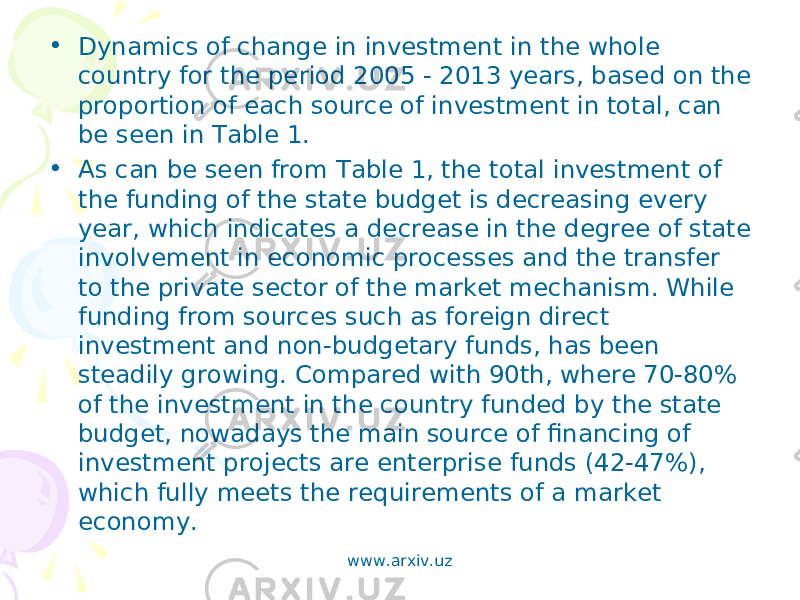 • Dynamics of change in investment in the whole country for the period 2005 - 2013 years, based on the proportion of each source of investment in total, can be seen in Table 1. • As can be seen from Table 1, the total investment of the funding of the state budget is decreasing every year, which indicates a decrease in the degree of state involvement in economic processes and the transfer to the private sector of the market mechanism. While funding from sources such as foreign direct investment and non-budgetary funds, has been steadily growing. Compared with 90th, where 70-80% of the investment in the country funded by the state budget, nowadays the main source of financing of investment projects are enterprise funds (42-47%), which fully meets the requirements of a market economy. www.arxiv.uz 