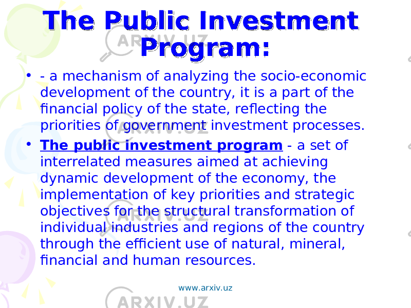 The Public Investment The Public Investment Program: Program: • - a mechanism of analyzing the socio-economic development of the country, it is a part of the financial policy of the state, reflecting the priorities of government investment processes. • The public investment program - a set of interrelated measures aimed at achieving dynamic development of the economy, the implementation of key priorities and strategic objectives for the structural transformation of individual industries and regions of the country through the efficient use of natural, mineral, financial and human resources. www.arxiv.uz 