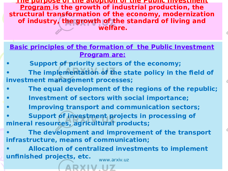 The purpose of the adoption of the Public Investment Program is the growth of industrial production, the structural transformation of the economy, modernization of industry, the growth of the standard of living and welfare. Basic principles of the formation of the Public Investment Program are: • Support of priority sectors of the economy; • The implementation of the state policy in the field of investment management processes; • The equal development of the regions of the republic; • Investment of sectors with social importance; • Improving transport and communication sectors; • Support of investment projects in processing of mineral resources, agricultural products; • The development and improvement of the transport infrastructure, means of communication; • Allocation of centralized investments to implement unfinished projects, etc. www.arxiv.uz 