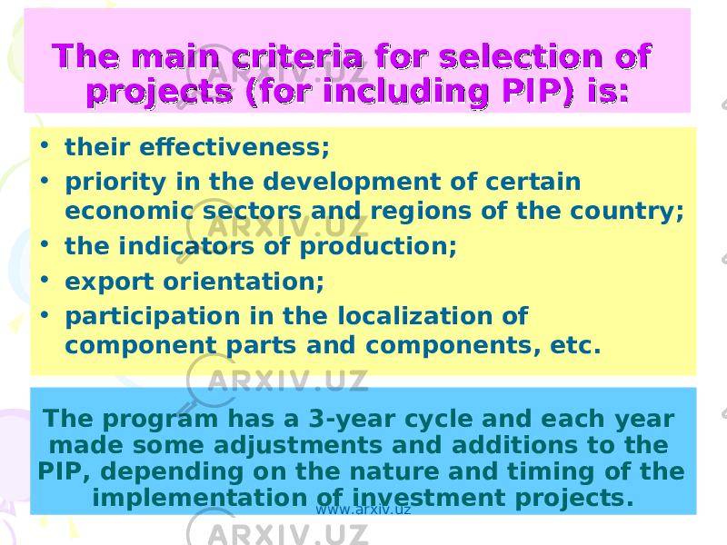 The main criteria for selection of The main criteria for selection of projects (for including PIP) is:projects (for including PIP) is: • their effectiveness; • priority in the development of certain economic sectors and regions of the country; • the indicators of production; • export orientation; • participation in the localization of component parts and components, etc. The program has a 3-year cycle and each year made some adjustments and additions to the PIP, depending on the nature and timing of the implementation of investment projects. www.arxiv.uz 