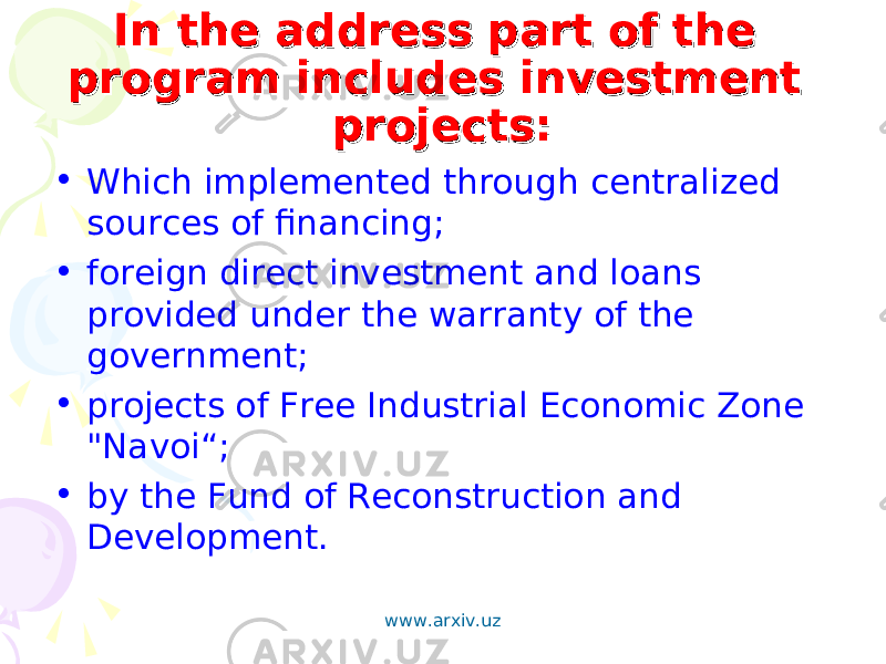 In the address part of the In the address part of the program includes investment program includes investment projects: projects: • Which implemented through centralized sources of financing; • foreign direct investment and loans provided under the warranty of the government; • projects of Free Industrial Economic Zone &#34;Navoi“; • by the Fund of Reconstruction and Development. www.arxiv.uz 