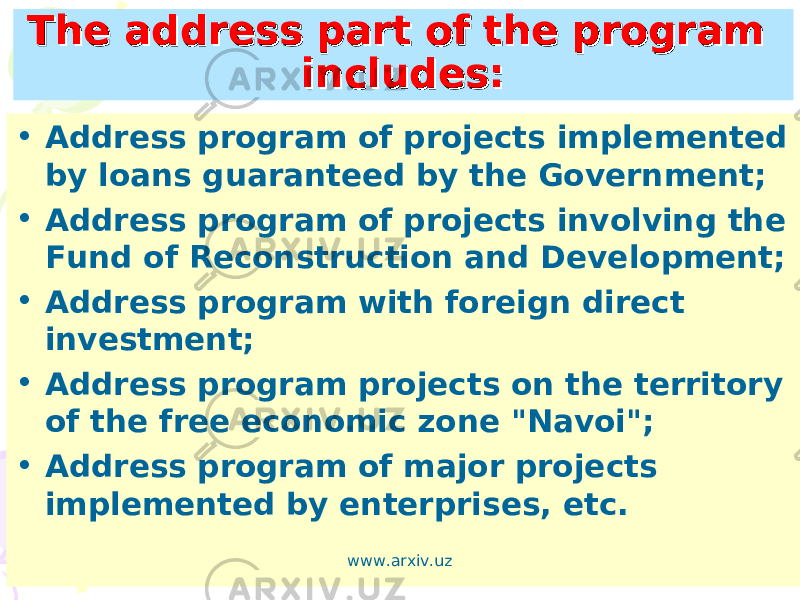 The address part of the program The address part of the program includes:includes: • Address program of projects implemented by loans guaranteed by the Government; • Address program of projects involving the Fund of Reconstruction and Development; • Address program with foreign direct investment; • Address program projects on the territory of the free economic zone &#34;Navoi&#34;; • Address program of major projects implemented by enterprises, etc. www.arxiv.uz 