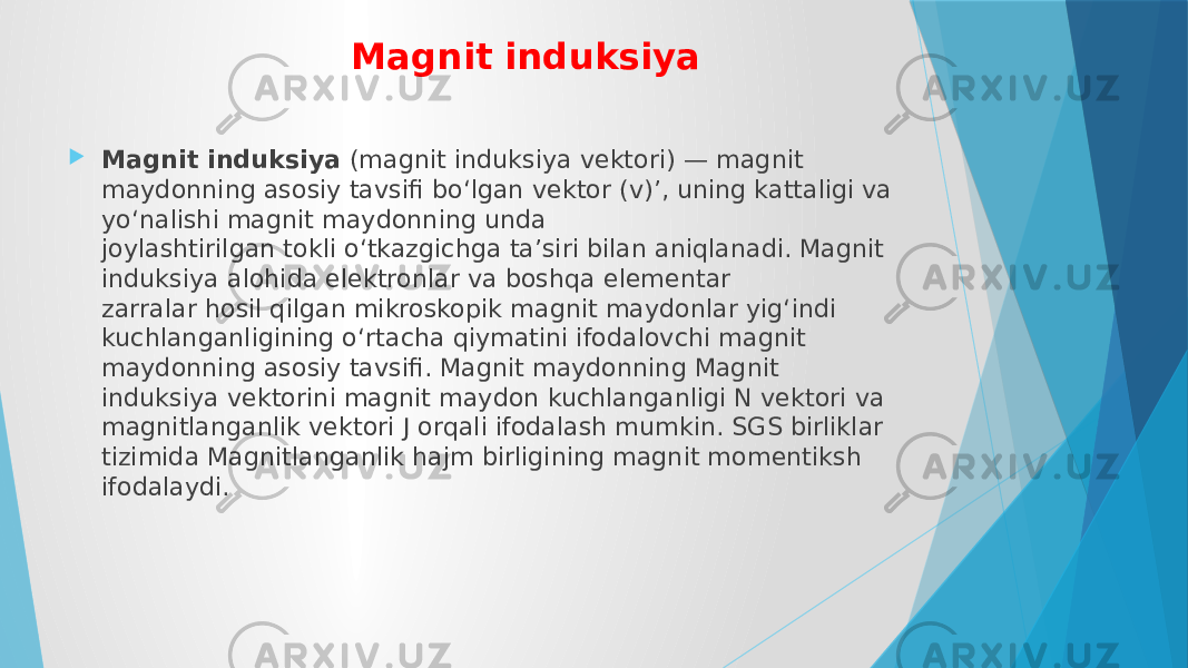 Magnit induksiya  Magnit induksiya  (magnit induksiya vektori) — magnit maydonning asosiy tavsifi boʻlgan vektor (v)’, uning kattaligi va yoʻnalishi magnit maydonning unda joylashtirilgan tokli oʻtkazgichga taʼsiri bilan aniqlanadi. Magnit induksiya alohida elektronlar va boshqa elementar zarralar hosil qilgan mikroskopik magnit maydonlar yigʻindi kuchlanganligining oʻrtacha qiymatini ifodalovchi magnit maydonning asosiy tavsifi. Magnit maydonning Magnit induksiya vektorini magnit maydon kuchlanganligi N vektori va magnitlanganlik vektori J orqali ifodalash mumkin. SGS birliklar tizimida Magnitlanganlik hajm birligining magnit momentiksh ifodalaydi. 