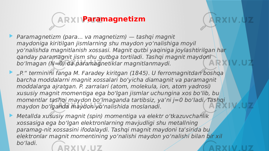 Paramagnetizm  Paramagnetizm (para... va magnetizm) — tashqi magnit maydoniga kiritilgan jismlarning shu maydon yoʻnalishiga moyil yoʻnalishda magnitlanish xossasi. Magnit qutbi yaqiniga joylashtirilgan har qanday paramagnit jism shu qutbga tortiladi. Tashqi magnit maydoni boʻlmagan (N=0) da paramagnetiklar magnitlanmaydi.  „ P.“ terminini fanga M. Faradey kiritgan (1845). U ferromagnitdan boshqa barcha moddalarni magnit xossalari boʻyicha diamagnit va paramagnit moddalarga ajratgan. P. zarralari (atom, molekula, ion, atom yadrosi) xususiy magnit momentiga ega boʻlgan jismlar uchungina xos boʻlib, bu momentlar tashqi maydon boʻlmaganda tartibsiz, yaʼni j=0 boʻladi. Tashqi maydon boʻlganda maydon yoʻnalishida moslanadi.  Metallda xususiy magnit (spin) momentiga va elektr oʻtkazuvchanlik xossasiga ega boʻlgan elektronlarning mavjudligi shu metallning paramag-nit xossasini ifodalaydi. Tashqi magnit maydoni taʼsirida bu elektronlar magnit momentining yoʻnalishi maydon yoʻnalishi bilan bir xil boʻladi. 