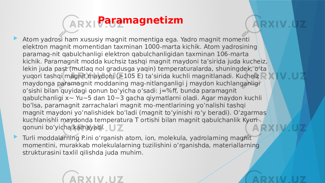 Paramagnetizm  Atom yadrosi ham xususiy magnit momentiga ega. Yadro magnit momenti elektron magnit momentidan taxminan 1000-marta kichik. Atom yadrosining paramag-nit qabulchanligi elektron qabulchanligidan taxminan 106-marta kichik. Paramagnit modda kuchsiz tashqi magnit maydoni taʼsirida juda kucheiz, lekin juda past (mutlaq nol gradusga yaqin) temperaturalarda, shuningdek, oʻta yuqori tashqi magnit maydoni (>105 E) taʼsirida kuchli magnitlanadi. Kucheiz maydonga paramagnit moddaning mag-nitlanganligi j maydon kuchlanganligi oʻsishi bilan quyidagi qonun boʻyicha oʻsadi: j=%ff, bunda paramagnit qabulchanligi x~ Yu~5 dan 10~3 gacha qiymatlarni oladi. Agar maydon kuchli boʻlsa, paramagnit zarrachalari magnit mo-mentlarining yoʻnalishi tashqi magnit maydoni yoʻnalishidek boʻladi (magnit toʻyinishi roʻy beradi). Oʻzgarmas kuchlanishli maydonda temperatura T ortishi bilan magnit qabulchanlik Kyuri qonuni boʻyicha kamayadi.  Turli moddalarning P.ini oʻrganish atom, ion, molekula, yadrolarning magnit momentini, murakkab molekulalarning tuzilishini oʻrganishda, materiallarning strukturasini taxlil qilishda juda muhim. 