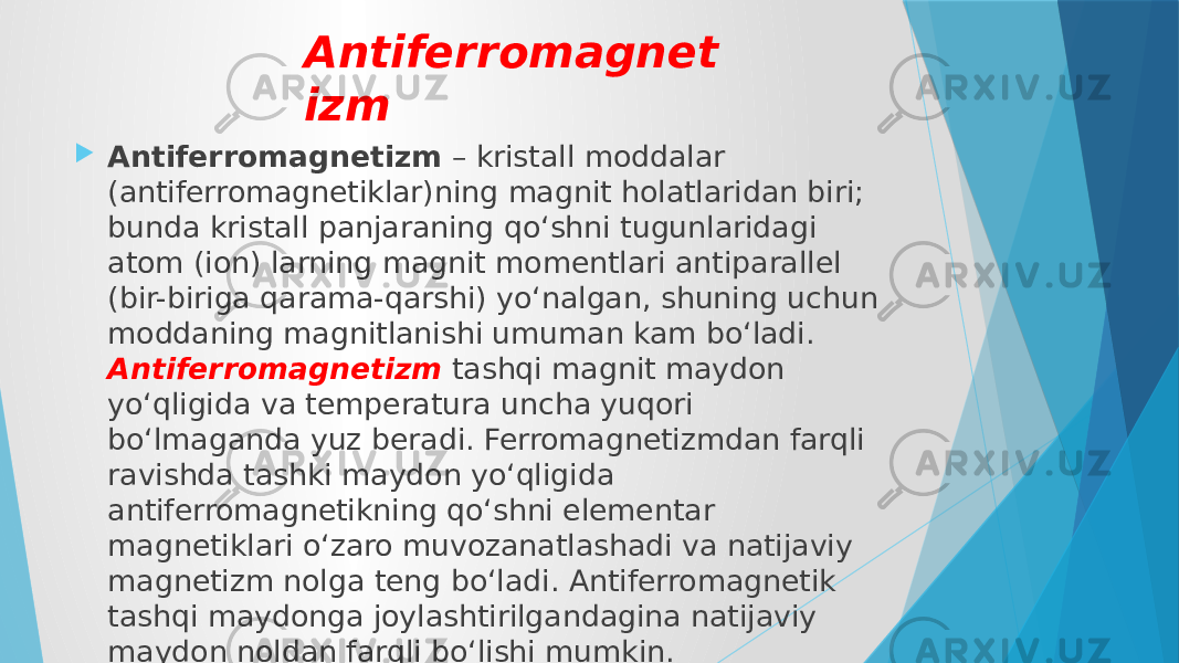 Antiferromagnet izm  Antiferromagnetizm  – kristall moddalar (antiferromagnetiklar)ning magnit holatlaridan biri; bunda kristall panjaraning qoʻshni tugunlaridagi atom (ion) larning magnit momentlari antiparallel (bir-biriga qarama-qarshi) yoʻnalgan, shuning uchun moddaning magnitlanishi umuman kam boʻladi. Antiferromagnetizm tashqi magnit maydon yoʻqligida va temperatura uncha yuqori boʻlmaganda yuz beradi. Ferromagnetizmdan farqli ravishda tashki maydon yoʻqligida antiferromagnetikning qoʻshni elementar magnetiklari oʻzaro muvozanatlashadi va natijaviy magnetizm nolga teng boʻladi. Antiferromagnetik tashqi maydonga joylashtirilgandagina natijaviy maydon noldan farqli boʻlishi mumkin. 
