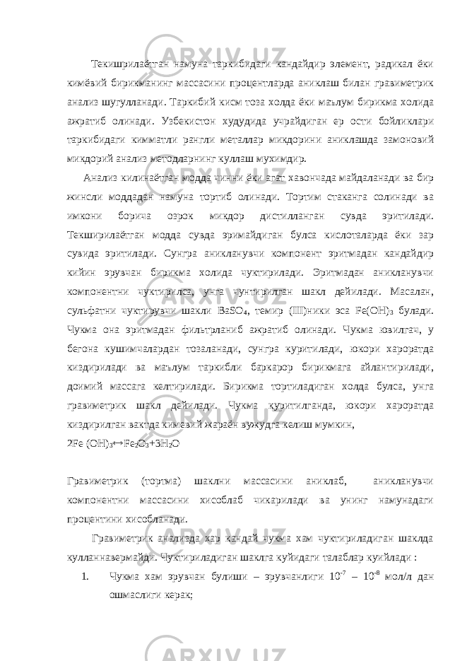  Текишрилаётган намуна таркибидаги кандайдир элемент, радикал ёки кимёвий бирикманинг массасини процентларда аниклаш билан гравиметрик анализ шугулланади. Таркибий кисм тоза холда ёки маълум бирикма холида ажратиб олинади. Узбекистон худудида учрайдиган ер ости бойликлари таркибидаги кимматли рангли металлар микдорини аниклашда замоновий микдорий анализ методларнинг куллаш мухимдир. Анализ килинаётган модда чинни ёки агат хавончада майдаланади ва бир жинсли моддадан намуна тортиб олинади. Тортим стаканга солинади ва имкони борича озрок микдор дистилланган сувда эритилади. Текширилаётган модда сувда эримайдиган булса кислоталарда ёки зар сувида эритилади. Сунгра аникланувчи компонент эритмадан кандайдир кийин эрувчан бирикма холида чуктирилади. Эритмадан аникланувчи компонентни чуктирилса, унга чунтирилган шакл дейилади. Масалан, сульфатни чуктирувчи шакли ВаSО 4 , темир (III)ники эса Fе(ОН) 3 булади. Чукма она эритмадан фильтрланиб ажратиб олинади. Чукма ювилгач, у бегона кушимчалардан тозаланади, сунгра куритилади, юкори хароратда киздирилади ва маълум таркибли баркарор бирикмага айлантирилади, доимий массага келтирилади. Бирикма тортиладиган холда булса, унга гравиметрик шакл дейилади. Чукма куритилганда, юкори хароратда киздирилган вактда кимевий жараён вужудга келиш мумкин, 2Fе (ОН) 3  Fе 2 О 3 +3Н 2 О Гравиметрик (тортма) шаклни массасини аниклаб, аникланувчи компонентни массасини хисоблаб чикарилади ва унинг намунадаги процентини хисобланади. Гравиметрик анализда хар кандай чукма хам чуктириладиган шаклда кулланнавермайди. Чуктириладиган шаклга куйидаги талаблар куийлади : 1. Чукма хам эрувчан булиши – эрувчанлиги 10 -7 – 10 -8 мол/л дан ошмаслиги керак; 