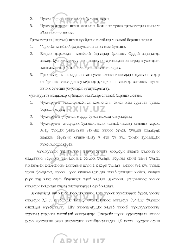 2. Чукма йирик кристаллик булиши керак; 3. Чуктириладиган шакл осонлик билан ва тулик гравиметрик шаклга айланилиши лозим. Гравиметрик (тортма) шакл куийдаги талабларга жавоб бериши керак: 1. Таркиби кимёвий формуласига аник мос булиши. 2. Етарли даражада кимёвий баркарор булиши. Оддий хараротда хавода бузилмасиги, яъни намликни тортмасдан ва атроф мухитдаги компонентлар билан таъсирлашмаслиги керак. 3. Гравиметрик шаклда аникланувчи элемент микдори мумкин кадар оз булиши максадга мувофикдир, тортиши вактида хатолик шунча кичик булиши уз-узидан тушунарлидир. Чуктирувчи моддалар куйидаги талабларга жавоб бериши лозим: 1. Чуктирувчи текширилаётган компонент билан кам эрувчан чукма бериши керак; 2. Чуктирувчи учувчан модда булса максадга мувофик; 3. Чуктирувчи специфик булиши, яъни танлаб таъсир килиши керак. Агар бундай реактивни танлаш кийин булса, бундай холларда халакит берувчи кушимчалар у ёки бу йул билан эритмадан йукотилиши керак. Чуктирувчи реагантнинг зарур булган микдори анализ килинувчи модданинг тортими катталигига боглик булади. Тортим канча катта булса, утказилган анализнинг аниклиги шунча юкори булади. Лекин ута куп чукма олиш фойдасиз, чунки уни кушимчалардан ювиб тозалаш кийин, анализ учун куп вакт сарф булишига олиб келади. Аксинча, тортимнинг кичик микдори анализда купол хатоликларга олиб келади. Амалиётда шу нарса аникланганни, агар чукма кристаллик булса, унинг микдори 0,5 г. атрофида, аморф чукмаларнинг микдори 0,2-0,3г булиши максадга мувофикдир. Шу кийматлардан келиб чикиб, чуктирувчининг оптимал тортими хисоблаб чикарилади. Тажриба шуни курсатадики ионни тулик чуктириш учун реагентдан хисобланганидан 1,5 хисса купрок олиш 