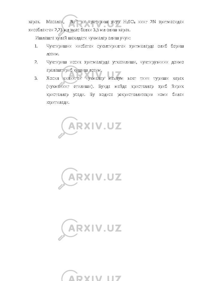 керак. Масалан, Ва 2+ ни чуетириш учун Н 2 SО 4 нинг 2N эритмасидан хисобланган 2,23 мл эмас балки 3,5 мл олиш керак. Ишлашга кулай шаклдаги чукмалар олиш учун: 1. Чуктиришни нисбатан суюлтирилган эритмаларда олиб бориш лозим. 2. Чуктириш иссик эритмаларда утказилиши, чуктирувчини доимо аралаштириб кушиш лозим. 3. Хосил килинган чукмалар маълум вакт тинч туриши керак (чукманинг етилиши). Бунда майда кристаллар эриб йирик кристаллар усади. Бу ходиса рекристаллизация номи билан юритилади. 