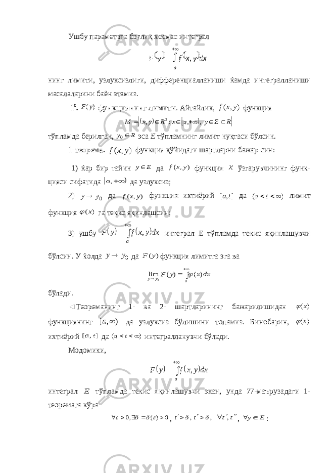 Ушбу параметрга боғлиқ хосмас интеграл нинг лимити, узлуксизлиги, дифференциалланиши ќамда интег рал ланиши масала ларини баён этамиз. 1 0 . )( yF функциянинг лимити . Айтайлик, ) , ( y x f функция      R E y a x R y x M       , , : , 2 тўпламда берилган, R y 0 эса Е тўпламнинг лимит нуқтаси бўлсин. 1-теорема. ) , ( y x f функция қўйидаги шартларни бажар-син : 1) ќар бир тайин E y да ) , ( y x f функция x ўзгарувчининг функ - цияси сифатида   ,a да узлуксиз; 2) 0y y да ) , ( y x f функция ихтиёрий ], [ t a да ) (    t a лимит функция ) (x  га текис яқинлаш син; 3) ушбу       a dxyxfyF , интеграл Е тўпламда текис яқинла шувчи бўлсин. У ќолда 0y y да ) (y F функция лимитга эга ва     a y y dx x y F ) ( ) ( lim 0  бўлади. ◄Теореманинг 1- ва 2- шартларининг бажарилишидан ) (x  функциянинг ) , [  a да узлуксиз бўлишини топамиз. Бинобарин, ) (x  ихтиёрий ] , [ t a да ) (  t a интегралланувчи бўлади. Модомики,       a dxyxfyF , интеграл E тўпламда текис яқинлашувчи экан, унда 77-маъруза даги 1- теоремага кўра 0 ) ( ,0          , , ,     t t t t    , , E y  :      a dxyxfyF , 