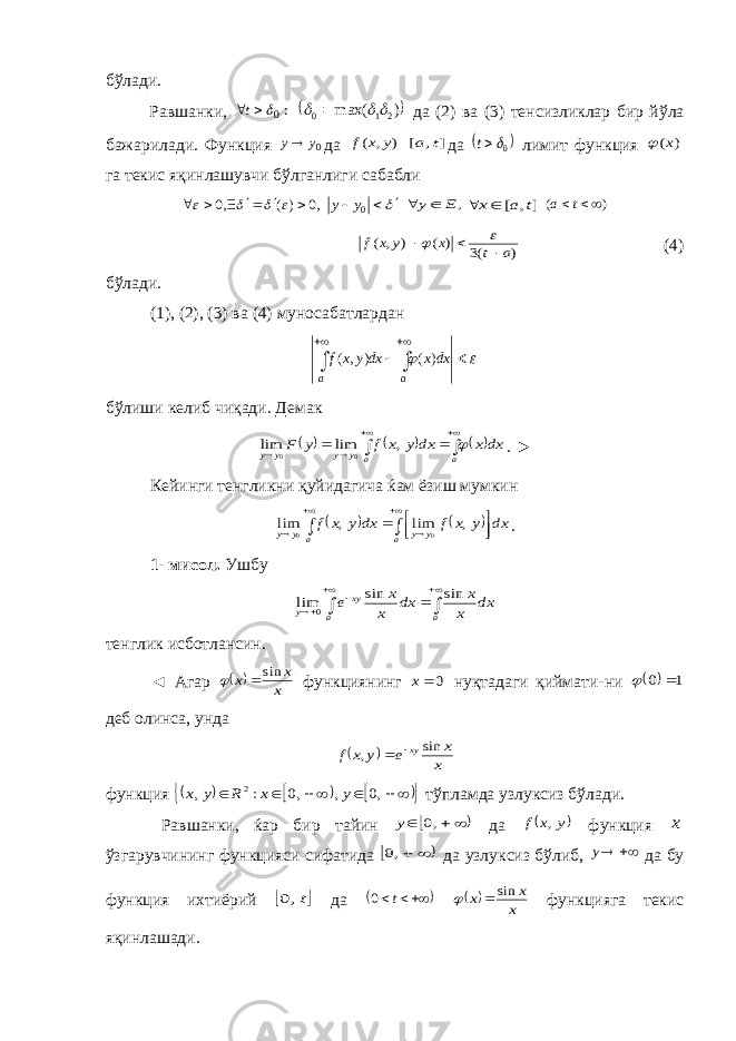 бўлади. Равшанки, : 0 t   )max( 210    да (2) ва (3) тенсизликлар бир йўла бажа ри лади. Функция 0y y да ) , ( y x f ] , [ t a да  0t лимит функция ) (x  га текис яқин лашувчи бўлганлиги сабабли ,0 ) ( ,0              0y y ,E y  ], [ t a x  ) (  t a ) (3 ) ( ) , ( a t x y x f      (4) бўлади. (1), (2), (3) ва (4) муносабатлардан    aa dxxdxyxf )(),(   бўлиши келиб чиқади. Демак               a a y y y y dx x dx y x f y F  , lim lim 0 0 . ► Кейинги тенгликни қуйидагича ќам ёзиш мумкин                a y y a y y dx y x f dx y x f , lim , lim 0 0 . 1- мисол. Ушбу        a a xy y dx x x dx x x e sin sin lim 0 тенглик исботлансин. ◄ Агар   x x x sin   функциянинг 0x нуқтадаги қиймати-ни   1 0   деб олинса, унда   x x e y x f xy sin ,   функция                ,0 , ,0 : , 2 y x R y x тўпламда узлуксиз бўлади. Равшанки, ќар бир тайин      ,0 y да  y x f , функция x ўзгарувчининг функцияси сифатида    ,0 да узлуксиз бўлиб,  y да бу функция ихтиёрий  t,0 да    t 0   x x x sin   функ цияга текис яқинлашади. 