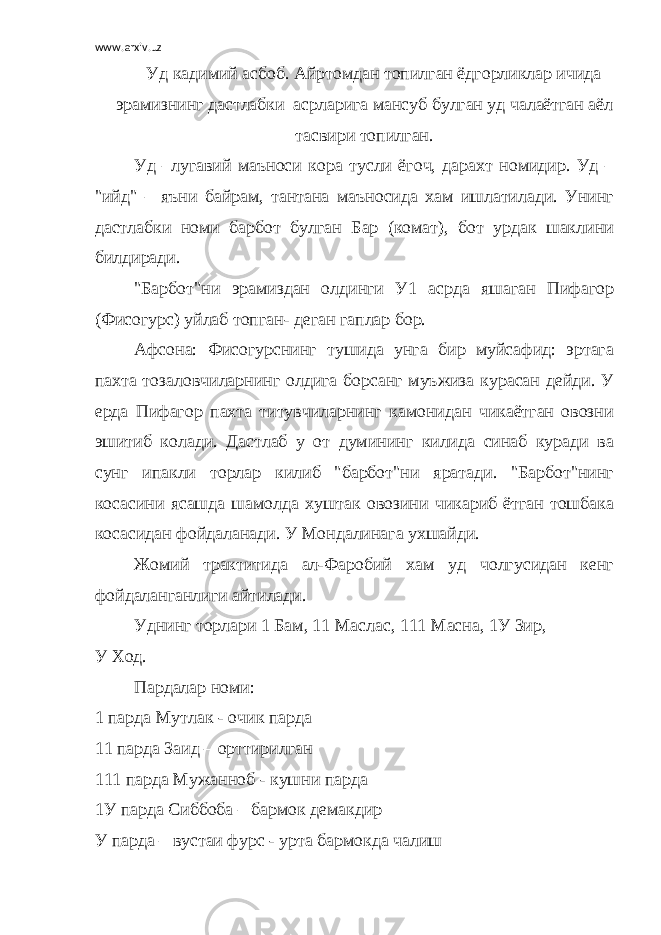 www.arxiv.uz Уд кадимий асбоб. Айртомдан топилган ёдгорликлар ичида эрамизнинг дастлабки асрларига мансуб булган уд чалаётган аёл тасвири топилган. Уд –лугавий маъноси кора тусли ёгоч, дарахт номидир. Уд – &#34;ийд&#34; – яъни байрам, тантана маъносида хам ишлатилади. Унинг дастлабки номи барбот булган Бар (комат), бот урдак шаклини билдиради. &#34;Барбот&#34;ни эрамиздан олдинги У1 асрда яшаган Пифагор (Фисогурс) уйлаб топган- деган гаплар бор. Афсона: Фисогурснинг тушида унга бир муйсафид: эртага пахта тозаловчиларнинг олдига борсанг муъжиза курасан дейди. У ерда Пифагор пахта титувчиларнинг камонидан чикаётган овозни эшитиб колади. Дастлаб у от думининг килида синаб куради ва сунг ипакли торлар килиб &#34;барбот&#34;ни яратади. &#34;Барбот&#34;нинг косасини ясашда шамолда хуштак овозини чикариб ётган тошбака косасидан фойдаланади. У Мондалинага ухшайди. Жомий трактитида ал-Фаробий хам уд чолгусидан кенг фойдаланганлиги айтилади. Уднинг торлари 1 Бам, 11 Маслас, 111 Масна, 1У Зир, У Ход. Пардалар номи: 1 парда Мутлак - очик парда 11 парда Заид – орттирилган 111 парда Мужанноб - кушни парда 1У парда Сиббоба – бармок демакдир У парда – вустаи фурс - урта бармокда чалиш 