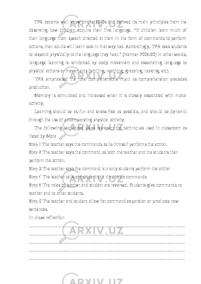  TPR became well-know in the 1970s and derived its main principles from the observing how children acquire their first langauge. “If children learn much of their language from speech directed at them in the form of commands to perform actions, then adults will learn best in that way too. Accordingly, TPR asks students to respond physically to the language they hear.” (Harmer 2001:90) In other words, language learning is reinforced by body movement and associating language to physical actions or movements (smiling, reaching, grabbing, looking, etc).  TPR emphasised the role comprehensible input as comprehension precedes production.  Memory is stimulated and increased when it is closely associated with motor activity.  Learning should be as fun and stress-free as possible, and should be dynamic through the use of accompanying physical activity.  The following sequenced steps represent the techniques used in classroom as listed by Mora Step I The teacher says the commands as he himself performs the action. Step 2 The teacher says the command as both the teacher and the students then perform the action. Step 3 The teacher says the command but only students perform the action Step 4 The teacher tells one student at a time to do commands Step 5 The roles of teacher and student are reversed. Students give commands to teacher and to other students. Step 6 The teacher and student allow for command expansion or produces new sentences. In-class reflection ……………………………………………………………………………………… ……………………………………………………………………………………… ……………………………………………………………………………………… ……………………………………………………………………………………… ……………………………………………………………………………………… 