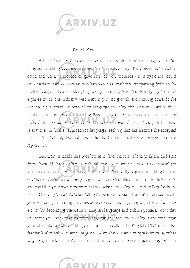 Conclusion All the &#34;methods&#34; described so far are symbolic of the progress foreign language teaching ideology underwent in the last century. These were methods that came and went, influenced or gave birth to new methods - in a cycle that could only be described as &#34;competition between rival methods&#34; or &#34;passing fads&#34; in the methodological theory underlying foreign language teaching. Finally, by the mid- eighties or so, the industry was maturing in its growth and moving towards the concept of a broad &#34;approach&#34; to language teaching that encompassed various methods, motivations for learning English, types of teachers and the needs of individual classrooms and students themselves. It would be fair to say that if there is any one &#34;umbrella&#34; approach to language teaching that has become the accepted &#34;norm&#34; in this field, it would have to be the Communicative Language Teaching Approach. One way to tackle this problem is to find the root of the problem and start from there. If the problem is cultural, that is in your culture it is unusual for students to talk out loud in class, or if students feel really shy about talking in front of other students then one way to go about breaking this cultural barrier is to create and establish your own classroom culture where speaking out loud in English is the norm. One way to do this is to distinguish your classroom from other classrooms in your school by arranging the classroom desks differently, in groups instead of lines etc. or by decorating the walls in English language and culture posters. From day one teach your students classroom language and keep on teaching it and encourage your students to ask for things and to ask questions in English. Giving positive feedback also helps to encourage and relax shy students to speak more. Another way to get students motivated to speak more is to allocate a percentage of their 