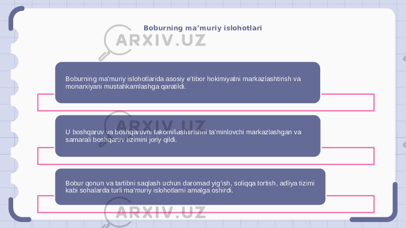 Boburning ma’muriy islohotlari Boburning maʼmuriy islohotlarida asosiy eʼtibor hokimiyatni markazlashtirish va monarxiyani mustahkamlashga qaratildi. U boshqaruv va boshqaruvni takomillashtirishni ta’minlovchi markazlashgan va samarali boshqaruv tizimini joriy qildi. Bobur qonun va tartibni saqlash uchun daromad yig‘ish, soliqqa tortish, adliya tizimi kabi sohalarda turli ma’muriy islohotlarni amalga oshirdi. 