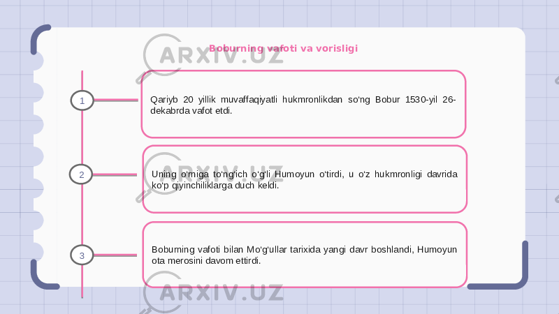 Boburning vafoti va vorisligi Qariyb 20 yillik muvaffaqiyatli hukmronlikdan so‘ng Bobur 1530-yil 26- dekabrda vafot etdi. Uning o‘rniga to‘ng‘ich o‘g‘li Humoyun o‘tirdi, u o‘z hukmronligi davrida ko‘p qiyinchiliklarga duch keldi. Boburning vafoti bilan Mo‘g‘ullar tarixida yangi davr boshlandi, Humoyun ota merosini davom ettirdi.1 2 3 