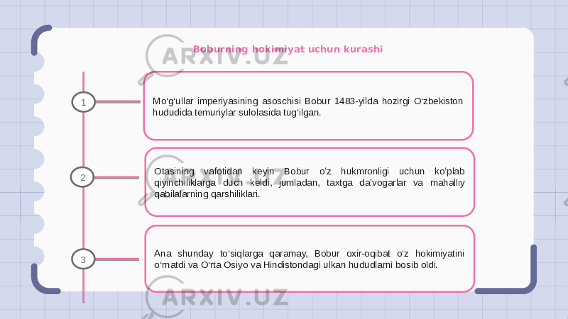 Boburning hokimiyat uchun kurashi Mo‘g‘ullar imperiyasining asoschisi Bobur 1483-yilda hozirgi O‘zbekiston hududida temuriylar sulolasida tug‘ilgan. Otasining vafotidan keyin Bobur oʻz hukmronligi uchun koʻplab qiyinchiliklarga duch keldi, jumladan, taxtga daʼvogarlar va mahalliy qabilalarning qarshiliklari. Ana shunday to‘siqlarga qaramay, Bobur oxir-oqibat o‘z hokimiyatini o‘rnatdi va O‘rta Osiyo va Hindistondagi ulkan hududlarni bosib oldi.1 2 3 