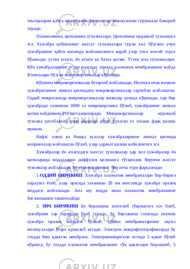 таъсирларни қабул қилиш каби фаолиятлар мажмуасини сурункали бажариб туради. Плазмолемма, цитолемма тузилмалари. Цитолемма мураккаб тузилишга эга. Хужайра қобиғининг махсус тузилмалари турли хил бўлгани учун хужайранинг қайси қисмида жойлашганига қараб улар учта асосий турга бўлинади: устки юзаси, ён юзаси ва базал қисми. Устки юза тузилмалари. Кўп хужайраларнинг устки юзасида апикал плазматик мембрананинг майда ўсимталари бўлган микроворсинкалар кўринади. Кўпинча микроворсинкалар бетартиб жойлашади. Ингичка ичак жиякли хужайрасининг апикал қисмидаги микроворсинкалар тартибли жойлашган. Оддий микроскопда микроворсинкалар жияклар ҳолида кўринади, ҳар бир ҳужайрада тахминан 3000 та микроворсинка бўлиб, хужайранинг апикал қисми майдонини ўта катталаштиради. Микроворсинкалар мураккаб тузилма ҳисобланиб, унда юқорида айтиб ўтилган уч зонани фарқ қилиш мумкин. Нафас олиш ва бошқа аъзолар хужайраларнинг апикал қисмида киприкчалар жойлашган бўлиб, улар ҳаракат қилиш қобилиятига эга. Хужайралар ён юзасидаги махсус тузилмалар ҳар хил хужайралар ён қисмларида моддаларни диффузия қилишига тўсқинлик берувчи махсус тузилмалр жойлашади. Бу тузилмаларнинг бир неча тури фарқланади: 1. ОДДИЙ БИРИКИШ . Хужайра плазматик мембраналари бир-бирига параллел ётиб, улар орасида тахминан 20 нм кенгликда хужайра оралиқ моддаси жойлашади. Ана шу модда икки плазматик мембрананинг боғланишини таъминлайди. 2. ЗИЧ БИРИКИШ Бу бирлашиш эпителий тўқимасига хос блиб, хужайрани хар тарафдан ўраб туради, бу бирлашиш сохасида умуман хужайра оралиқ моддаси бўлмай, қўшни мембраналарнинг оқсил молекулалари ўзаро қушилиб кетади. Электрон микрофотографияларда бу соҳада беш қаватли мембрана. Электронмикроскоп остида 3 қават бўлиб кўринса, бу соҳада плазматик мембрананинг тўқ қаватлари бирлашиб, 5 