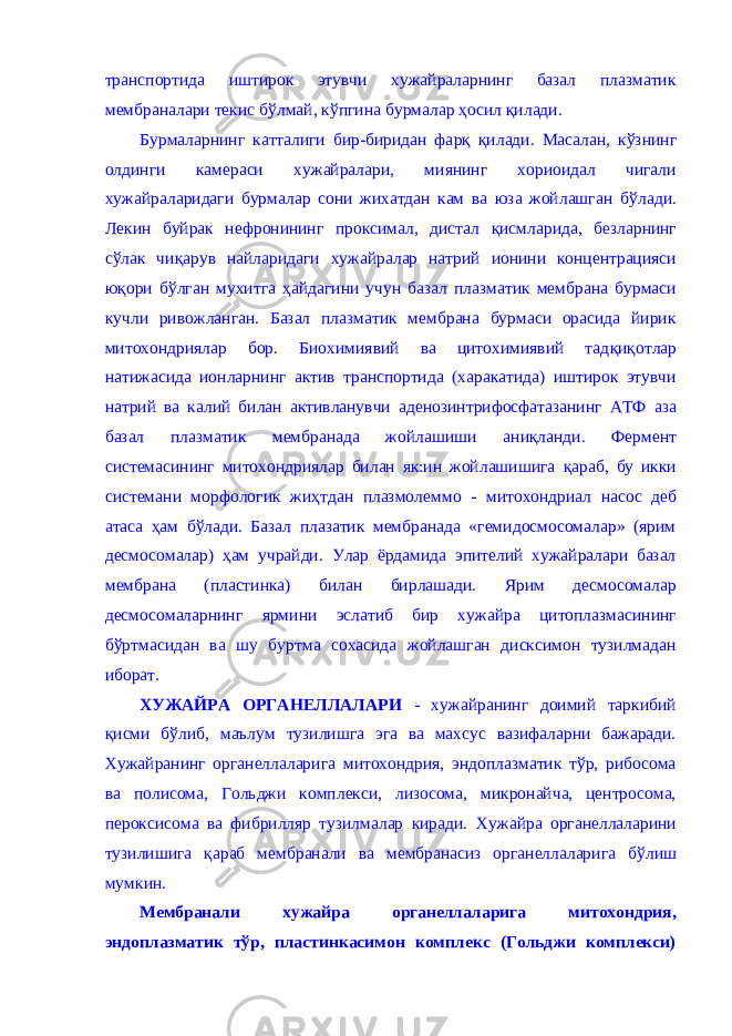 транспортида иштирок этувчи хужайраларнинг базал плазматик мембраналари текис б ў лмай, к ў пгина бурмалар ҳ осил қил ади. Бурмаларнинг катталиги бир-биридан фа рқ қил ади. Масалан, кўзнинг олдинги камераси хужайралари, миянинг хориоидал чигали хужайраларидаги бурмалар сони жихатдан кам ва юза жойлашган б ў лади. Лекин буйрак нефронининг проксимал, дистал қ исмларида , безларнинг с ў лак чиқ арув найларидаги хужайралар натрий ионини концентрацияси юқори б ў лган мухитга ҳ айдагини учун базал плазматик мембрана бурмаси кучли ривожланган. Базал плазматик мембрана бурмаси орасида йирик митохондриялар бор. Биохимиявий ва цитохимиявий тад қиқ отлар натижасида ионларнинг актив транспортида (харакатида) иштирок этувчи натрий ва калий билан активланувчи аденозинтрифосфатазанинг АТФ аза базал плазматик мембранада жойлашиши ан иқл анди. Фермент системасининг митохондриялар билан як:ин жойлашишига қ араб, бу икки системани морфологик ж иҳ тдан плазмолеммо - митохондриал насос деб атаса ҳ ам б ў лади. Базал плазатик мембранада «гемидосмосомалар» (ярим десмосомалар) ҳ ам учрайди. Улар ёрдамида эпителий хужайралари базал мембрана (пластинка) билан бирлашади. Ярим десмосомалар десмосомаларнин г ярмини эслатиб бир хужайра цитоплазмасининг б ў ртмасидан ва шу буртма сохасида жойлашган дисксимон тузилмадан иборат. ХУЖАЙРА ОРГАНЕЛЛАЛАРИ - хужайранинг доимий таркибий қисми бўлиб, маълум тузилишга эга ва махсус вазифаларни бажаради. Хужайранинг органеллаларига митохондрия, эндоплазматик тўр, рибосома ва полисома, Гольджи комплекси, лизосома, микронайча, центросома, пероксисома ва фибрилляр тузилмалар киради. Хужайра органеллаларини тузилишига қ араб мембранали ва мембранасиз органеллаларига б ў лиш мумкин. Мембранали хужайра органеллаларига митохондрия, эндоплазматик т ў р, пластинкасимон комплекс (Гольджи комплекси) 