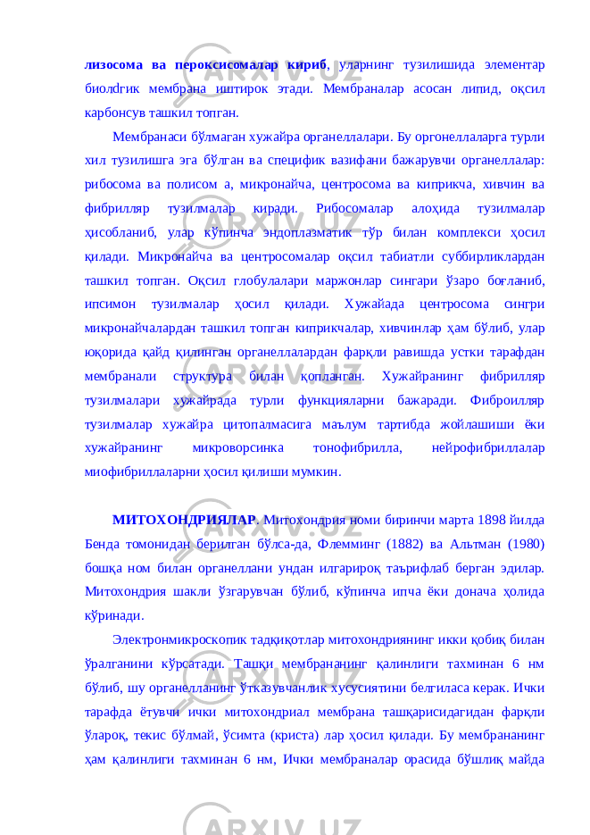 лизосома ва пер о ксисомалар кириб , уларнинг тузилишида элементар биолdгик мембрана иштирок этади. Мембраналар асосан липид, о қ сил карбонсув ташкил топган. Мембранаси б ў лмаган хужайра органеллалари. Бу оргонеллаларга турли хил тузилишга эга б ў лган ва специфик вазифани бажарувчи органеллалар: рибосома ва полисом а, микронайча, центросома ва киприкча, хивчин ва фибрилляр тузилмалар киради. Рибосомалар ало ҳ ида тузилмалар ҳ исобланиб, улар к ў пинча эндоплазматик т ў р билан комплекси ҳ осил қ илади. Микронайча ва це нтросомал ар о қ сил табиатли суббирликлардан ташкил топга н . О қ сил глобулалари маржонлар сингари ў заро боғ лани б , ипсимон тузилмалар ҳ осил қ илади. Хужайада центросома сингри микронайчала рд ан ташкил топган киприкчалар, хивчинлар ҳ ам б ў либ, улар ю қ орида қ айд қ илинган органеллалардан фар қ ли равишда устки тарафдан мембранали структура билан қ опланган. Хужайранинг фибрилляр тузилмалари хужайрада турли функцияларни бажаради. Фиброилляр тузилмалар хужайра цитопалмасига маълум тартибда жойлашиши ёки хужайранинг микроворсинка тонофибрилла, нейрофибриллалар миофибриллаларни ҳ осил қ илиши мумкин. МИТОХОНДРИЯЛАР . Митохондрия номи биринчи марта 1898 йилда Бенда томонидан берилган бўлса-да, Флемминг (1882) ва Альтман (1980) бошқа ном билан органеллани ундан илгарироқ таърифлаб берган эдилар. Митохондрия шакли ўзгарувчан бўлиб, кўпинча ипча ёки донача ҳолида кўринади. Электронмикроскопик тадқиқотлар митохондриянинг икки қобиқ билан ўралганини кўрсатади. Ташқи мембрананинг қалинлиги тахминан 6 нм бўлиб, шу органелланинг ўтказувчанлик хусусиятини белгиласа керак. Ички тарафда ётувчи ички митохондриал мембрана ташқарисидагидан фарқли ўлароқ, текис бўлмай, ўсимта (криста) лар ҳосил қилади. Бу мембрананинг ҳам қалинлиги тахминан 6 нм, Ички мембраналар орасида бўшлиқ майда 