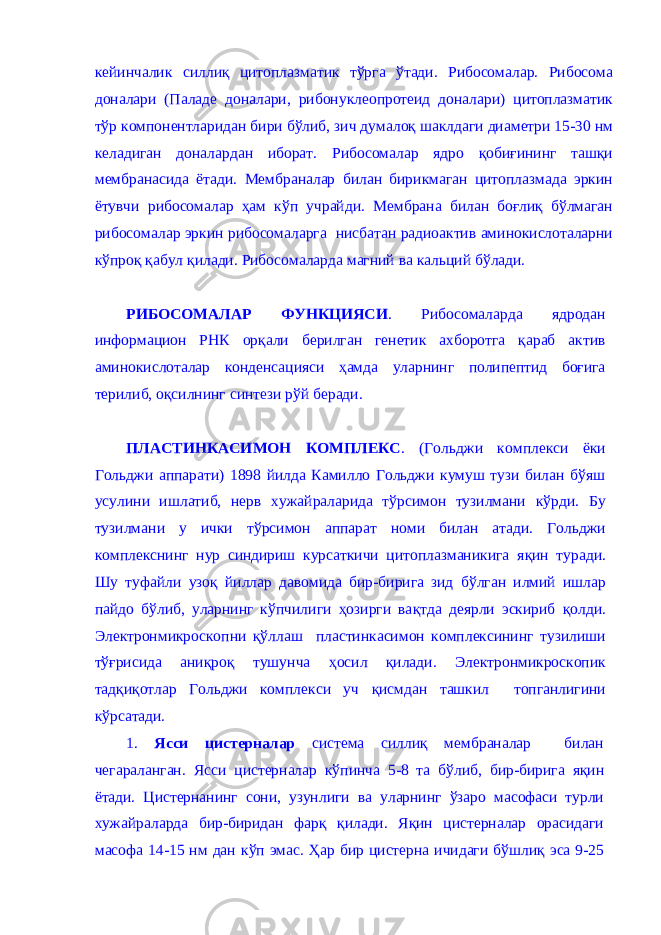 кейинчалик силлиқ цитоплазматик тўрга ўтади. Рибосомалар. Рибосома доналари (Паладе доналари, рибонуклеопротеид доналари) цитоплазматик тўр компонентларидан бири бўлиб, зич думалоқ шаклдаги диаметри 15-30 нм келадиган доналардан иборат. Рибосомалар ядро қобиғининг ташқи мембранасида ётади. Мембраналар билан бирикмаган цитоплазмада эркин ётувчи рибосомалар ҳам кўп учрайди. Мембрана билан боғлиқ бўлмаган рибосомалар эркин рибосомаларга нисбатан радиоактив аминокислоталарни кўпроқ қабул қилади. Рибосомаларда магний ва кальций бўлади. РИБОСОМАЛАР ФУНКЦИЯСИ . Рибосомаларда ядродан информацион РНК орқали берилган генетик ахборотга қараб актив аминокислоталар конденсацияси ҳамда уларнинг полипептид боғига терилиб, оқсилнинг синтези рўй беради. ПЛАСТИНКАСИМОН КОМПЛЕКС . (Гольджи комплекси ёки Гольджи аппарати) 1898 йилда Камилло Гольджи кумуш тузи билан бўяш усулини ишлатиб, нерв хужайраларида тўрсимон тузилмани кўрди. Бу тузилмани у ички т ў рсимон аппарат номи билан ат ад и. Гольджи комплекснинг нур синдириш курсаткичи цитоплазманикига яқин туради. Шу туфайли узоқ йиллар давомида бир-бирига зид б ў лган илмий ишлар пайдо б ў либ, уларнинг к ў пчилиги ҳ озирги ва қ тда деярли эскириб қолди . Электронмикроскопни қў ллаш пластинкасимон комплексининг тузилиши тўғ рисида а ниқроқ тушунча ҳ осил қилади . Электронмикроскопик та дқиқот лар Гольджи комплекси уч қ исмдан ташкил топганлигини к ў рсатади. 1 . Ясси цистерналар система силлиқ мембраналар билан чегараланган. Ясси цистерналар к ў пинча 5-8 та б ў либ, бир-бирига яқин ётади. Цистернанинг сони, узунлиги в а уларнинг ў заро масофаси турли хужайраларда бир-биридан фа рқ қи лади. Яқин цистерналар орасидаги масофа 14-15 нм дан к ў п эмас. Ҳ ар бир цистерна ичидаги бўшлиқ эса 9-25 