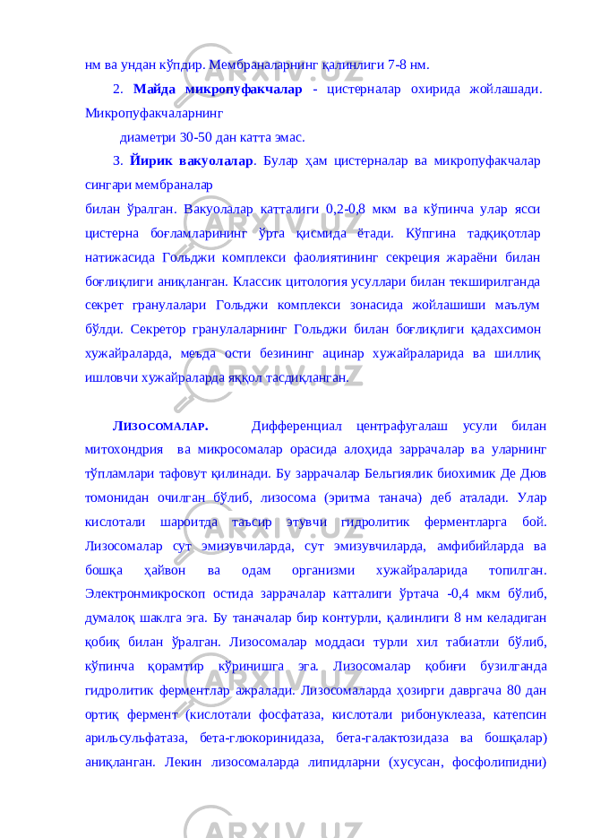 нм ва ундан к ў пдир. Мембраналарнинг қ алинлиги 7-8 нм. 2. М айда микропуфакчалар - цистерналар охирида жойлашади. Микропуфакчаларнинг диаметри 30-50 дан катта эмас. З. Йирик вакуолалар . Булар ҳ ам цистерналар ва микропуфакчалар сингари мембраналар билан ў ралган. Вакуолалар катталиги 0,2-0,8 мкм ва к ў пинча улар ясси цисте р на боғ ламларининг ў рта қ исмида ётади. К ў пгина та дқиқ отлар натижасида Гольджи комплекси фаолиятининг секреция жараёни билан боғлиқлиги а ниқ ланган. Классик цитология усуллари билан текширилганда секрет гранулалари Гольджи комплекси зонасида жойлашиши маълум б ў лди. Секретор гранулаларнинг Гольджи б илан боғлиқлиги қ адахсимон хужайраларда, меъда ости безининг ацинар хужайраларида ва шиллиқ ишловчи хужайраларда яққол тасди қл анган. Л ИЗОСОМАЛАР . Дифференциал центрафугалаш усули билан митохондрия ва микросомалар орасида алоҳида заррачалар ва уларнинг тўпламлари тафовут қилинади. Б у заррачалар Бельгиялик биохимик Де Дюв томонидан очилган б ў либ, лизосома (эритма танача) деб аталади. Улар кислотали шароитда таъсир этувчи гидролитик ферментларга бой. Лизосомалар сут эмизувчиларда, сут эмизувчиларда, амфибийларда ва бошқ а ҳ айвон ва одам организми хужайраларида топилган. Электронмикроскоп остида заррачалар катталиги ў ртача -0,4 мкм б ў либ, думал оқ шаклга эга. Бу таначалар бир контурли, қ алинлиги 8 нм келадиган қобиқ билан ў ралган. Лизосомалар моддаси турли хил табиатли б ў либ, к ў пинча қ орамтир к ў ринишга эга. Лизосомалар қобиғи бузилганда гидролитик ферментлар а жралади. Лизосомаларда ҳ озирги давргача 80 дан ортиқ фермент (кислотали фосфатаза, кислотали рибонуклеаза, катепсин арильсульфатаза, бета-глюкоринидаза, бета-галактозидаза ва бошқ алар) а ниқла нган. Лекин лизосомаларда липидларни (хусусан, фосфолипидни) 