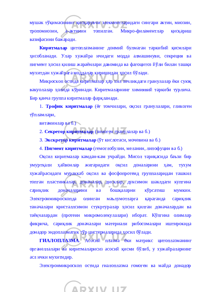 мушак тўқи масининг қисқарувчи элекментларидаги сингари актин, миозин, тропомиози н , а-актинин топилган. Микро-филаментлар қисқариш вазифасини бажар ади . Киритмалар цитоплазманинг доимий булмаган таркибий қ исмлари ҳ исобланади. У лар хужайра ичидаги модда алмашинуви, секреция ва пигмент ҳосил қ илиш жараёнлари давомида ва фагоцитоз й ў ли билан таш қ и мухитдан хужайрага моддалар киришидан ҳ осил б ў лади. Микроскоп остида киритмалар ҳ ар хил зичликдаги гранулалар ёки c уюқ вакуолалар ҳ олида к ў ринади. Киритмаларнинг химиявий таркиби турлича. Бир қан ча группа киритмалар фа рқл анади. 1. Трофик киритмалар (ё ғ томчилари, оқсил гранулалари, гликоген т ў пламлари, витаминлар ва б.) 2. Секретор киритмалар (зимоген гранулалар ва б.) З. Экскретор киритмалар ( ў т кислотаси, мочевина ва б.) 4. Пигмент киритмалар (гемоглобулин, меланин, липофу ц ин ва б.) Оқсил киритмалар камдан-кам учрайди. Мисол та риқ асида баъзи бир умуртқали ҳ айвонлар ж игаридаги оқсил доналарини ҳ ам , тухум хужайрасидаги мураккаб оқсил ва фосфопротеид группаларидан ташкил топган пластинкалар, доначалар, дисклар, дуксимон шаклдаги купгина са риқлик доначаларини ва бошқа ларни к ў рсатиш мумкин . Электронмикроскопда олинган маълумотларга қ араганда сари қлик та н ачалари кристаллсимон стукртуралар ҳосил қ илган доначалардан ва таё қ чалардан (протеин микромолекулалари) иборат. К ў пгина олимлар фикрича, сари қлик доначалари материали рибосомалари иштирокида д о надор эндоплазматик т ў р цистерналарида ҳ осил б ў лади. ГИАЛОПЛАЗМА . Асосий плазма ёки матрикс цитоплазманинг органеллалари ва киритмаларисиз асосий қисми бўлиб, у хужайраларнинг асл ички мухитидир. Электронмикроскоп остида гиалоплазма гомоген ва майда донадор 